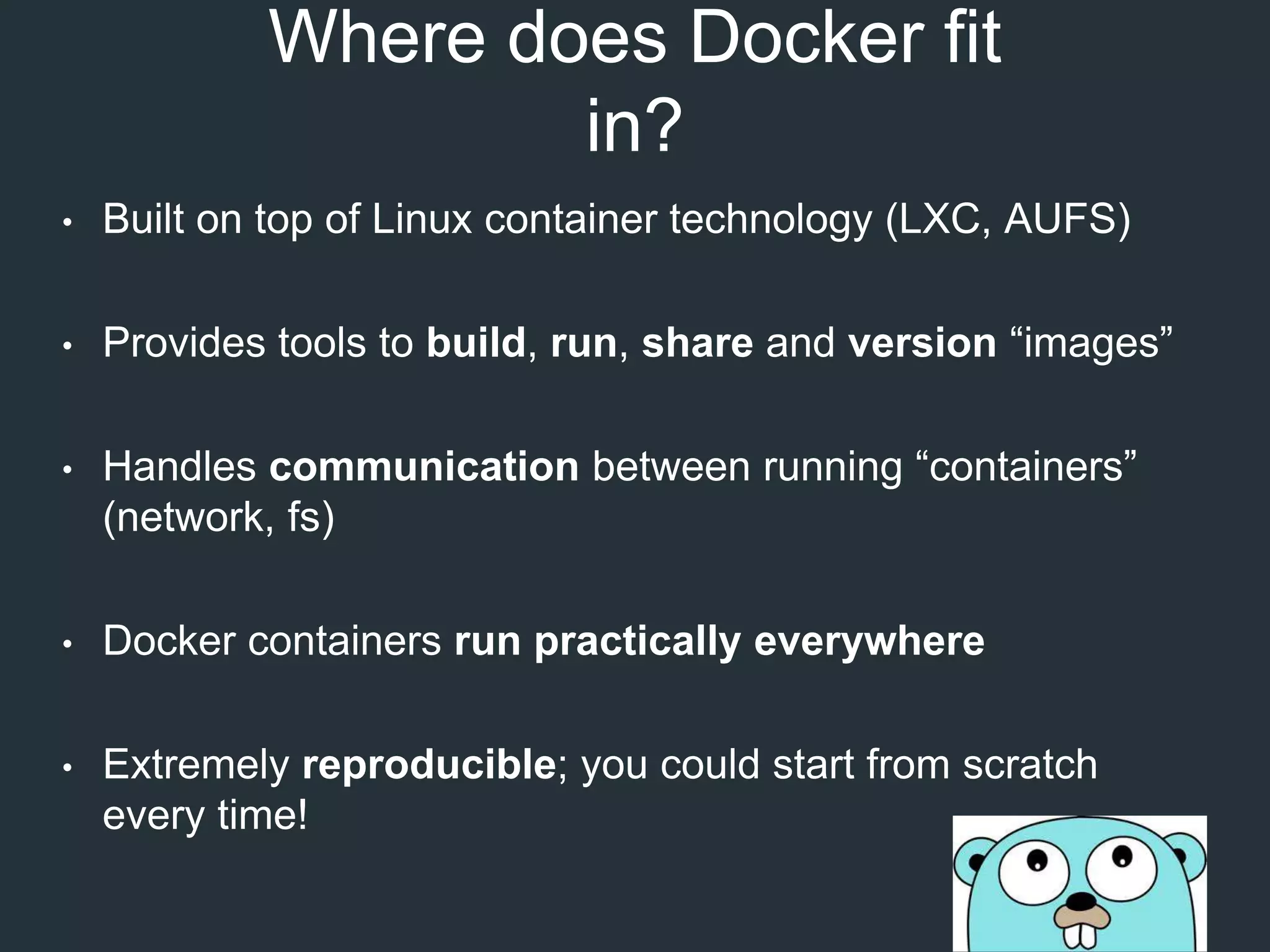 Where does Docker fit
in?
• Built on top of Linux container technology (LXC, AUFS)
• Provides tools to build, run, share and version “images”
• Handles communication between running “containers”
(network, fs)
• Docker containers run practically everywhere
• Extremely reproducible; you could start from scratch
every time!
 