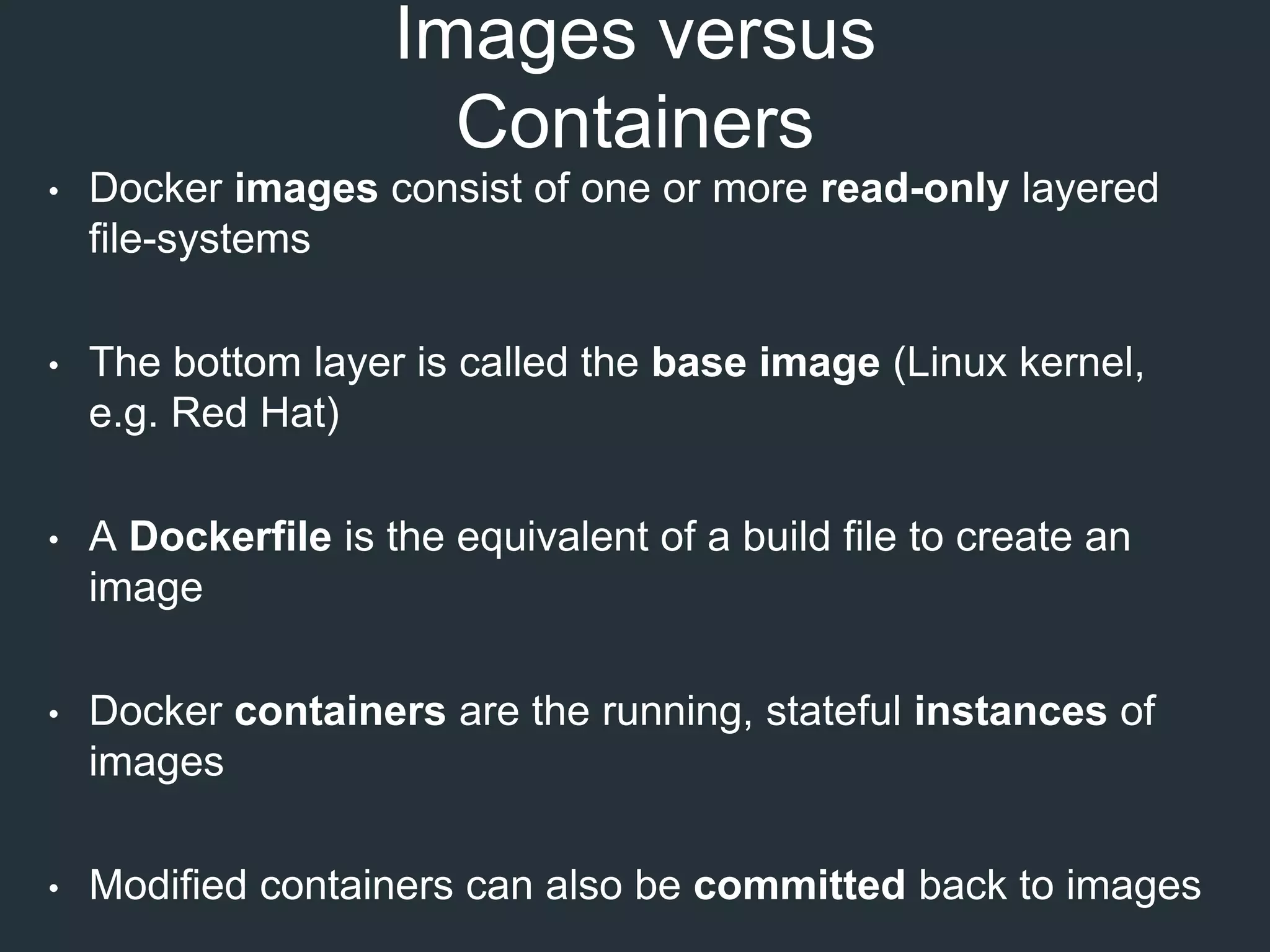 Images versus
Containers
• Docker images consist of one or more read-only layered
file-systems
• The bottom layer is called the base image (Linux kernel,
e.g. Red Hat)
• A Dockerfile is the equivalent of a build file to create an
image
• Docker containers are the running, stateful instances of
images
• Modified containers can also be committed back to images
 