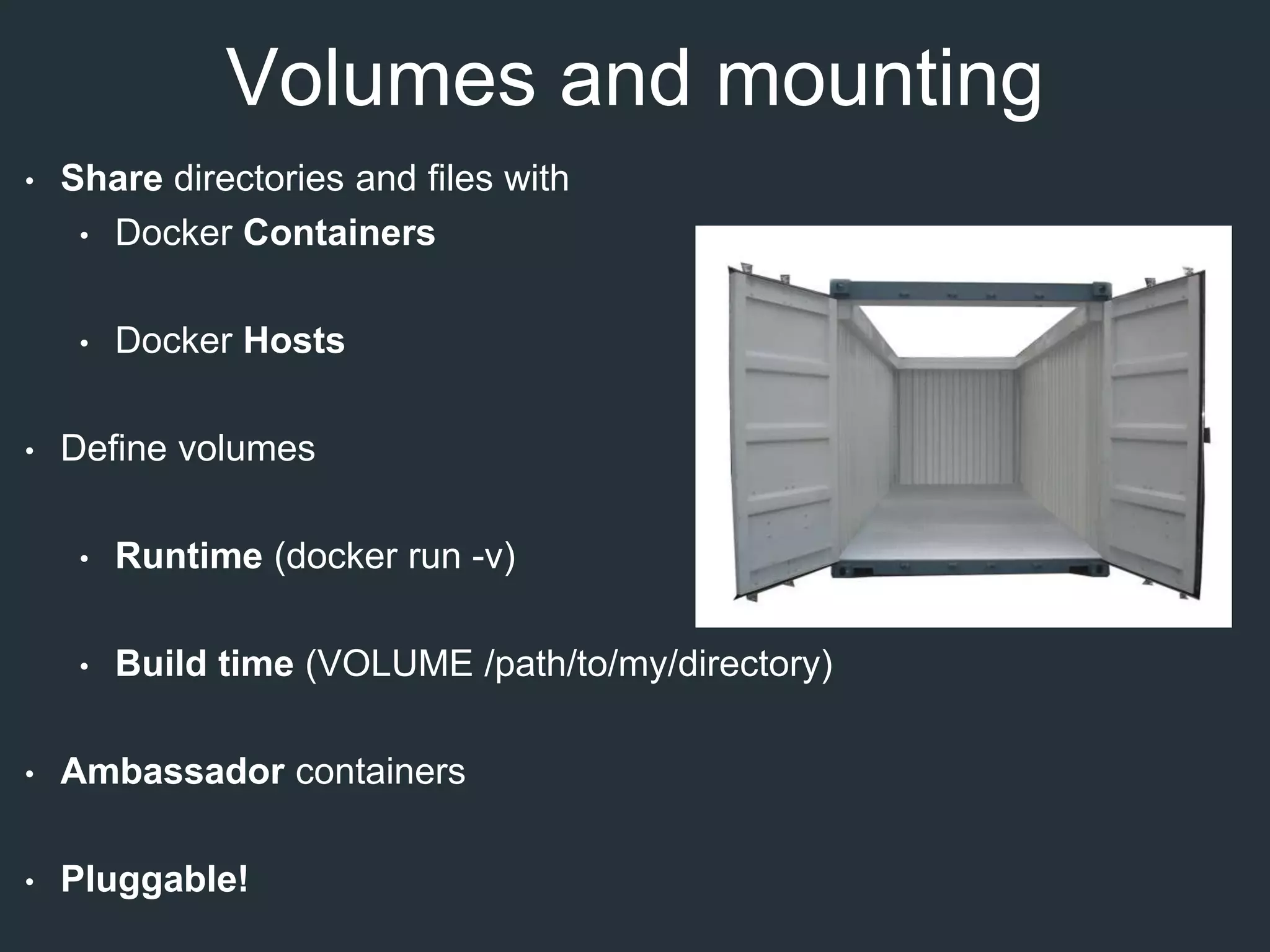 Volumes and mounting
• Share directories and files with
• Docker Containers
• Docker Hosts
• Define volumes
• Runtime (docker run -v)
• Build time (VOLUME /path/to/my/directory)
• Ambassador containers
• Pluggable!
 