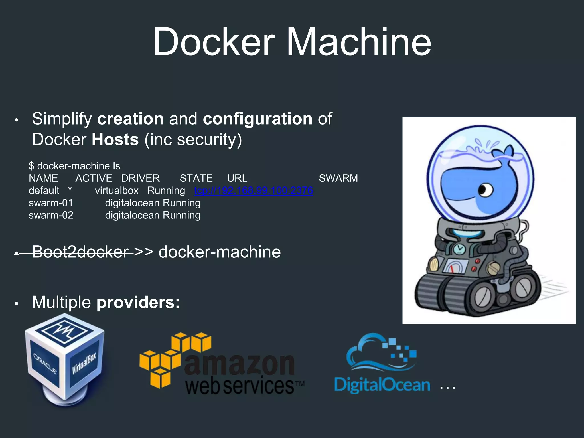 Docker Machine
• Simplify creation and configuration of
Docker Hosts (inc security)
• Boot2docker >> docker-machine
• Multiple providers:
…
$ docker-machine ls
NAME ACTIVE DRIVER STATE URL SWARM
default * virtualbox Running tcp://192.168.99.100:2376
swarm-01 digitalocean Running
swarm-02 digitalocean Running
 