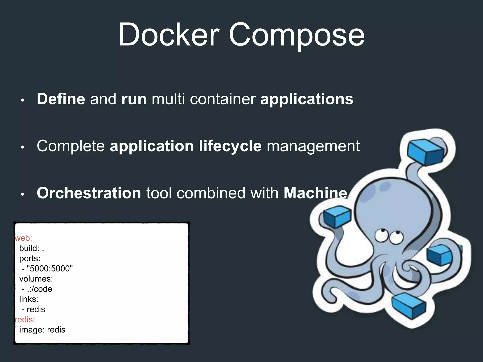 Docker Compose
• Define and run multi container applications
• Complete application lifecycle management
• Orchestration tool combined with Machine and Swarm
web:
build: .
ports:
- "5000:5000"
volumes:
- .:/code
links:
- redis
redis:
image: redis
 
