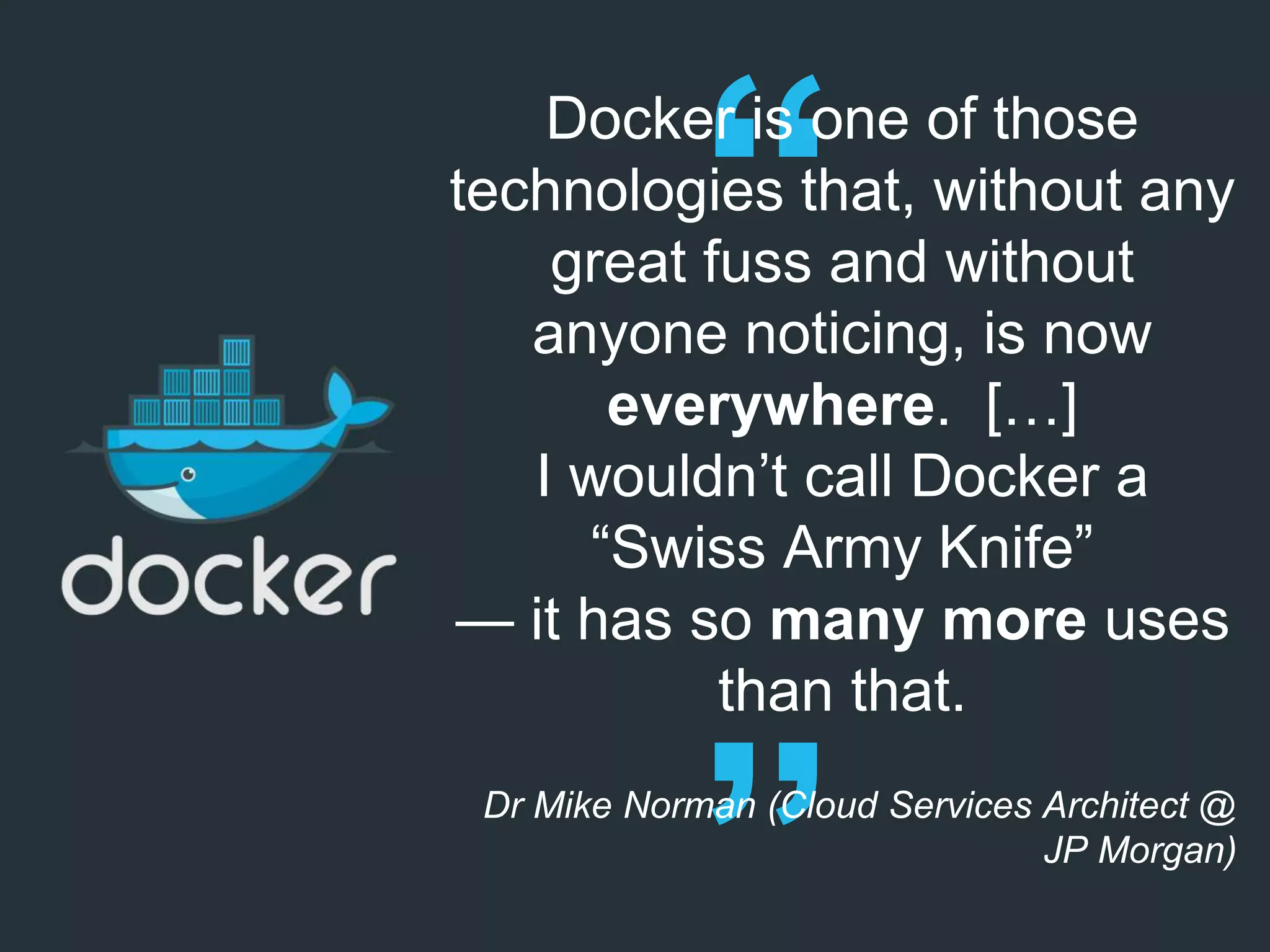 Docker is one of those
technologies that, without any
great fuss and without
anyone noticing, is now
everywhere. […]
I wouldn’t call Docker a
“Swiss Army Knife”
— it has so many more uses
than that.
Dr Mike Norman (Cloud Services Architect @
JP Morgan)
 