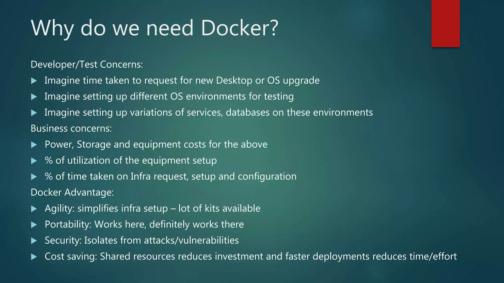 Why do we need Docker?
Developer/Test Concerns:
 Imagine time taken to request for new Desktop or OS upgrade
 Imagine setting up different OS environments for testing
 Imagine setting up variations of services, databases on these environments
Business concerns:
 Power, Storage and equipment costs for the above
 % of utilization of the equipment setup
 % of time taken on Infra request, setup and configuration
Docker Advantage:
 Agility: simplifies infra setup – lot of kits available
 Portability: Works here, definitely works there
 Security: Isolates from attacks/vulnerabilities
 Cost saving: Shared resources reduces investment and faster deployments reduces time/effort
 