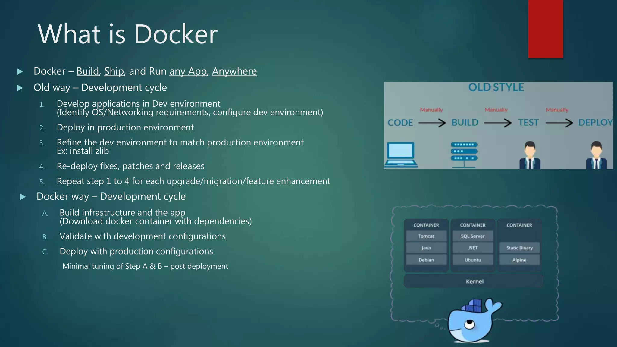 What is Docker
 Docker – Build, Ship, and Run any App, Anywhere
 Old way – Development cycle
1. Develop applications in Dev environment
(Identify OS/Networking requirements, configure dev environment)
2. Deploy in production environment
3. Refine the dev environment to match production environment
Ex: install zlib
4. Re-deploy fixes, patches and releases
5. Repeat step 1 to 4 for each upgrade/migration/feature enhancement
 Docker way – Development cycle
A. Build infrastructure and the app
(Download docker container with dependencies)
B. Validate with development configurations
C. Deploy with production configurations
Minimal tuning of Step A & B – post deployment
 