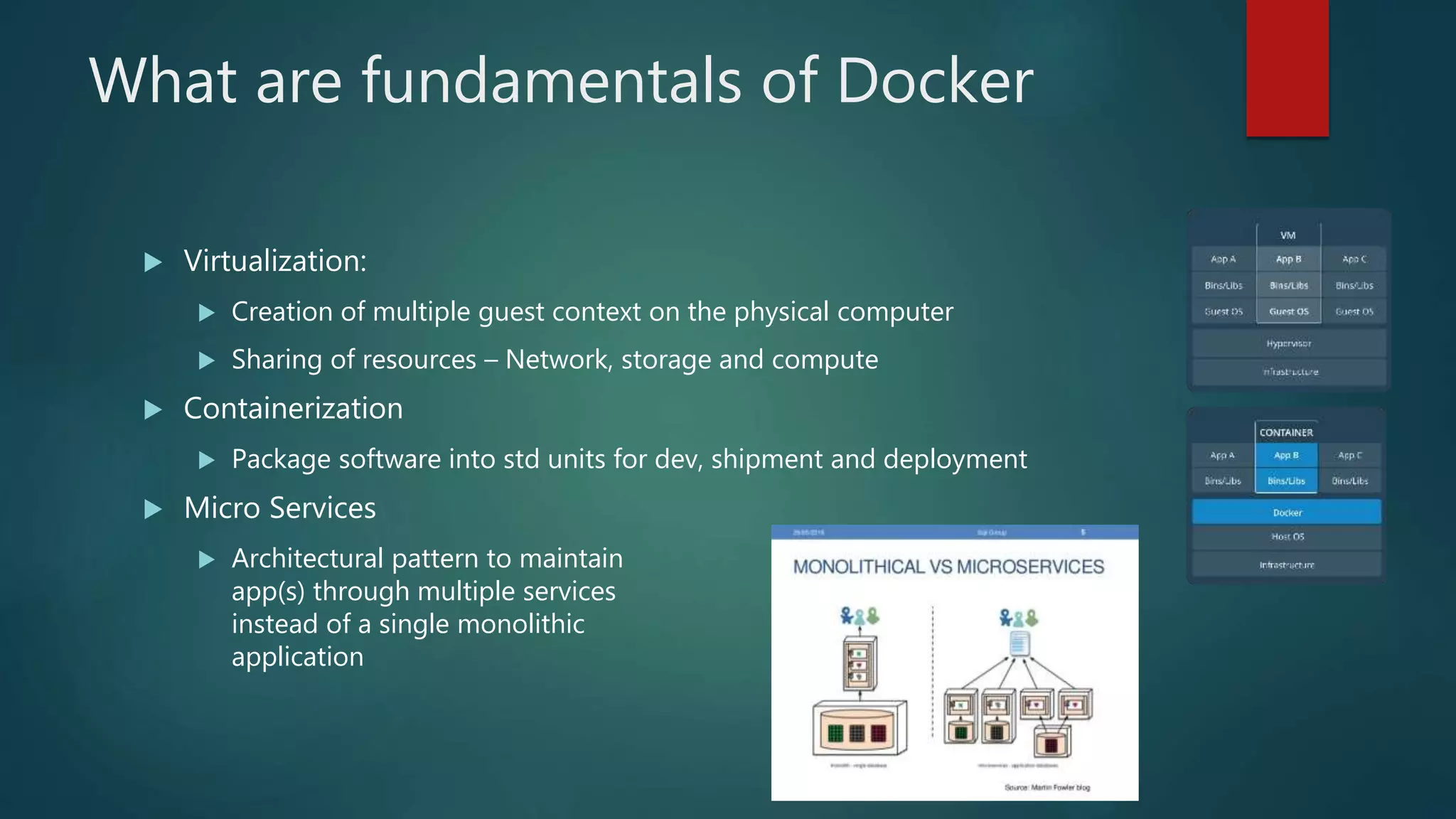 What are fundamentals of Docker
 Virtualization:
 Creation of multiple guest context on the physical computer
 Sharing of resources – Network, storage and compute
 Containerization
 Package software into std units for dev, shipment and deployment
 Micro Services
 Architectural pattern to maintain
app(s) through multiple services
instead of a single monolithic
application
 