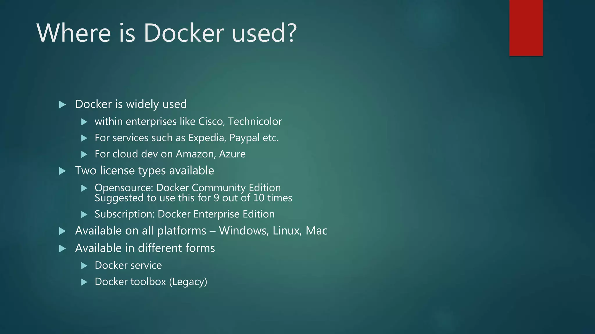 Where is Docker used?
 Docker is widely used
 within enterprises like Cisco, Technicolor
 For services such as Expedia, Paypal etc.
 For cloud dev on Amazon, Azure
 Two license types available
 Opensource: Docker Community Edition
Suggested to use this for 9 out of 10 times
 Subscription: Docker Enterprise Edition
 Available on all platforms – Windows, Linux, Mac
 Available in different forms
 Docker service
 Docker toolbox (Legacy)
 