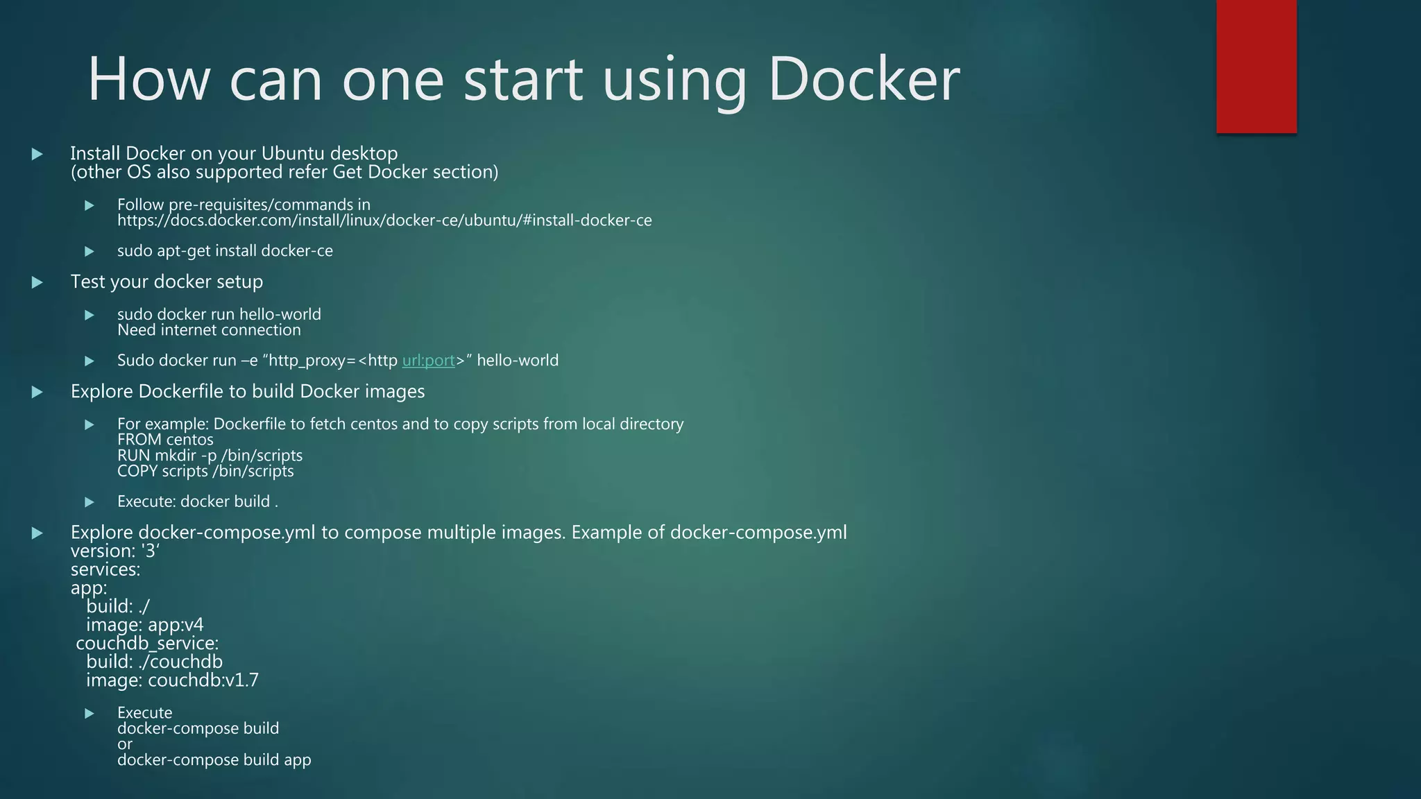 How can one start using Docker
 Install Docker on your Ubuntu desktop
(other OS also supported refer Get Docker section)
 Follow pre-requisites/commands in
https://docs.docker.com/install/linux/docker-ce/ubuntu/#install-docker-ce
 sudo apt-get install docker-ce
 Test your docker setup
 sudo docker run hello-world
Need internet connection
 Sudo docker run –e “http_proxy=<http url:port>” hello-world
 Explore Dockerfile to build Docker images
 For example: Dockerfile to fetch centos and to copy scripts from local directory
FROM centos
RUN mkdir -p /bin/scripts
COPY scripts /bin/scripts
 Execute: docker build .
 Explore docker-compose.yml to compose multiple images. Example of docker-compose.yml
version: '3‘
services:
app:
build: ./
image: app:v4
couchdb_service:
build: ./couchdb
image: couchdb:v1.7
 Execute
docker-compose build
or
docker-compose build app
 
