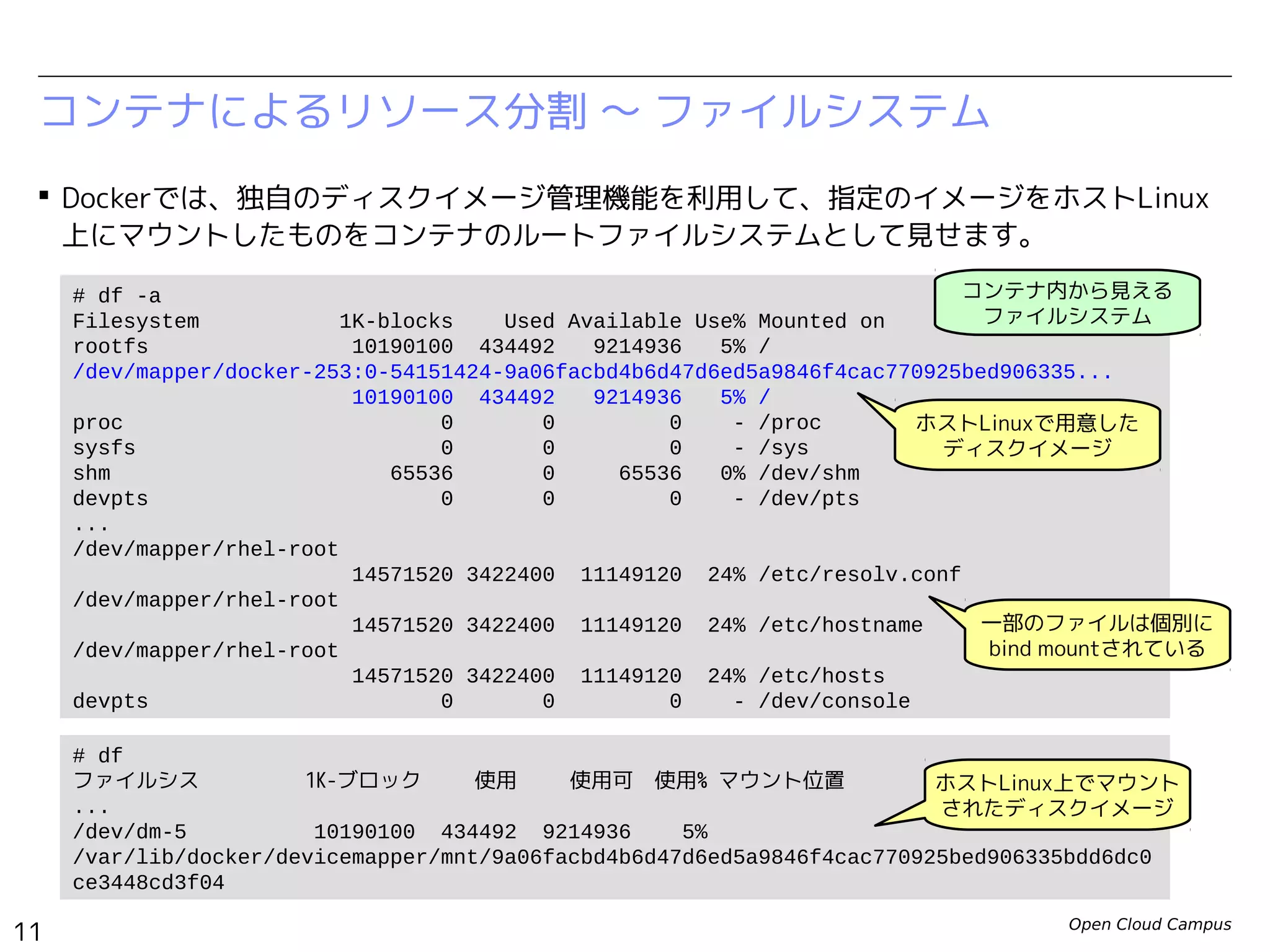 Open Cloud Campus
11
Linux女子部 Dockerを支える技術
コンテナによるリソース分割 〜 ファイルシステム
 Dockerでは、独自のディスクイメージ管理機能を利用して、指定のイメージをホストLinux
上にマウントしたものをコンテナのルートファイルシステムとして見せます。
# df -a
Filesystem 1K-blocks Used Available Use% Mounted on
rootfs 10190136 169036 9480428 2% /
/dev/mapper/docker-252:3-130516-d798a41bcba1dbe621bf2dd87de0f9c6dd9f9c8aadb79f84e0170
5ee82f364c6
10190136 169036 9480428 2% /
proc 0 0 0 - /proc
sysfs 0 0 0 - /sys
tmpfs 1025136 0 1025136 0% /dev
shm 65536 0 65536 0% /dev/shm
devpts 0 0 0 - /dev/pts
/dev/vda3 14226800 3013432 10467640 23% /.dockerinit
/dev/vda3 14226800 3013432 10467640 23% /etc/resolv.conf
/dev/vda3 14226800 3013432 10467640 23% /etc/hostname
/dev/vda3 14226800 3013432 10467640 23% /etc/hosts
devpts 0 0 0 - /dev/console
...
# df
ファイルシス 1K-ブロック 使用 使用可 使用% マウント位置
...
/dev/dm-2 10190136 169036 9480428 2%
/var/lib/docker/devicemapper/mnt/d798a41bcba1dbe621bf2dd87de0f9c6dd9f9c8aadb79f84e017
05ee82f364c6
コンテナ内から見える
ファイルシステム
ホストLinuxで用意した
ディスクイメージ
ホストLinux上でマウント
されたディスクイメージ
一部のファイルは個別に
bind mountされている
 