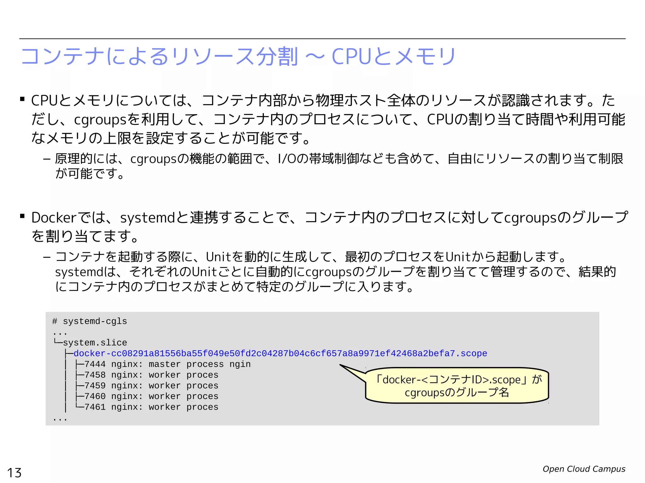 Open Cloud Campus
13
Linux女子部 Dockerを支える技術
コンテナによるリソース分割 〜 CPUとメモリ
 CPUとメモリについては、コンテナ内部から物理ホスト全体のリソースが認識されます。た
だし、cgroupsを利用して、コンテナ内のプロセスについて、CPUの割り当て時間や利用可能
なメモリの上限を設定することが可能です。
– 原理的には、cgroupsの機能の範囲で、I/Oの帯域制御なども含めて、自由にリソースの割り当て制限
が可能です。
 Dockerでは、systemdと連携することで、コンテナ内のプロセスに対してcgroupsのグループ
を割り当てます。
– コンテナを起動する際に、Unitを動的に生成して、最初のプロセスをUnitから起動します。　
systemdは、それぞれのUnitごとに自動的にcgroupsのグループを割り当てて管理するので、結果的
にコンテナ内のプロセスがまとめて特定のグループに入ります。
# systemd-cgls
...
└─system.slice
├─docker-cc08291a81556ba55f049e50fd2c04287b04c6cf657a8a9971ef42468a2befa7.scope
│ ├─7444 nginx: master process ngin
│ ├─7458 nginx: worker proces
│ ├─7459 nginx: worker proces
│ ├─7460 nginx: worker proces
│ └─7461 nginx: worker proces
...
「docker-<コンテナID>.scope」が
cgroupsのグループ名
 