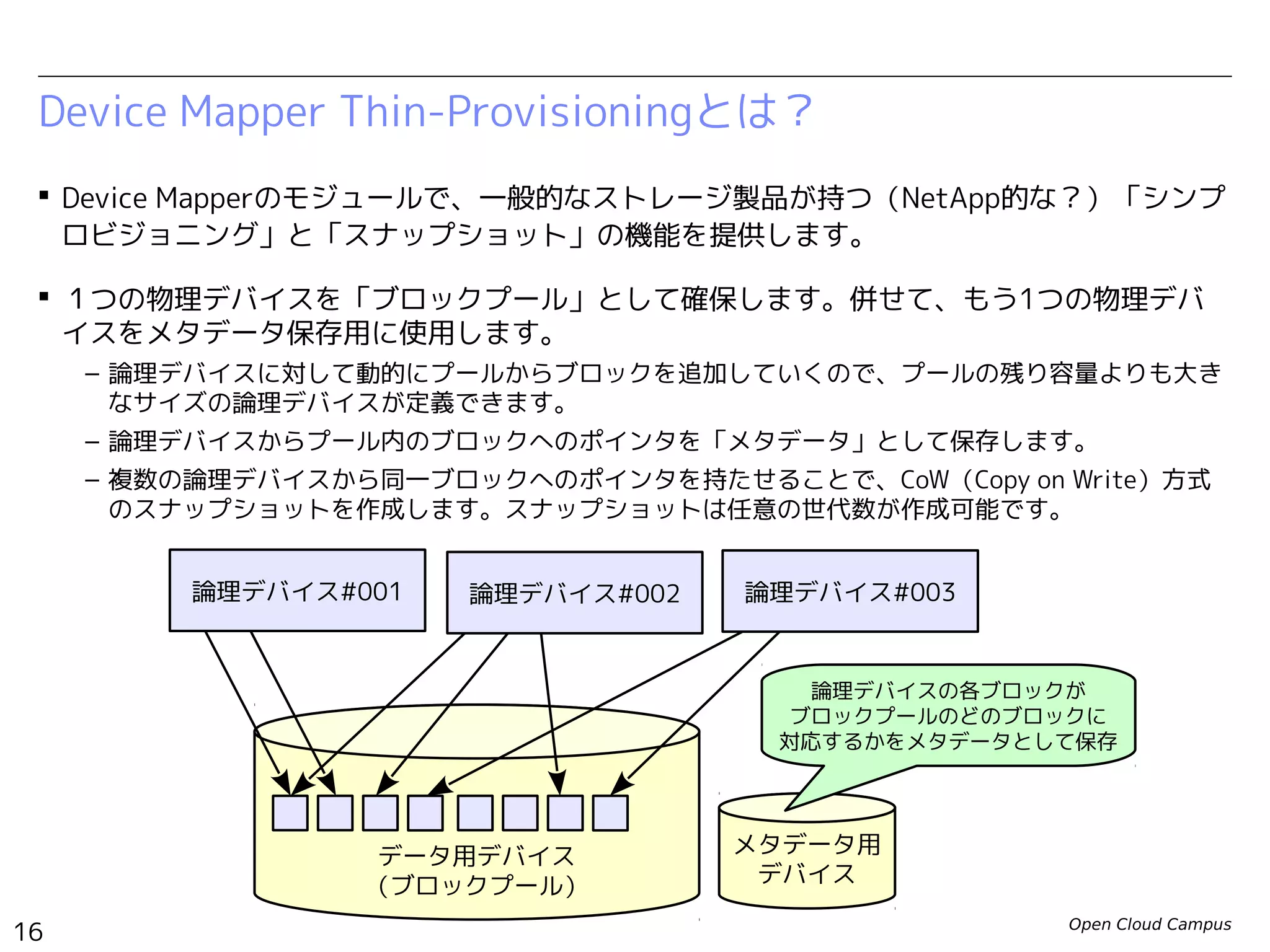 Open Cloud Campus
16
Linux女子部 Dockerを支える技術
 Device Mapperのモジュールで、一般的なストレージ製品が持つ（NetApp的な？）「シンプ
ロビジョニング」と「スナップショット」の機能を提供します。
 １つの物理デバイスを「ブロックプール」として確保します。併せて、もう1つの物理デバ
イスをメタデータ保存用に使用します。
– 論理デバイスに対して動的にプールからブロックを追加していくので、プールの残り容量よりも大き
なサイズの論理デバイスが定義できます。
– 論理デバイスからプール内のブロックへのポインタを「メタデータ」として保存します。
– 複数の論理デバイスから同一ブロックへのポインタを持たせることで、CoW（Copy on Write）方式
のスナップショットを作成します。スナップショットは任意の世代数が作成可能です。
Device Mapper Thin-Provisioningとは？
データ用デバイス
（ブロックプール）
メタデータ用
デバイス
論理デバイスの各ブロックが
ブロックプールのどのブロックに
対応するかをメタデータとして保存
論理デバイス#001 論理デバイス#002 論理デバイス#003
 