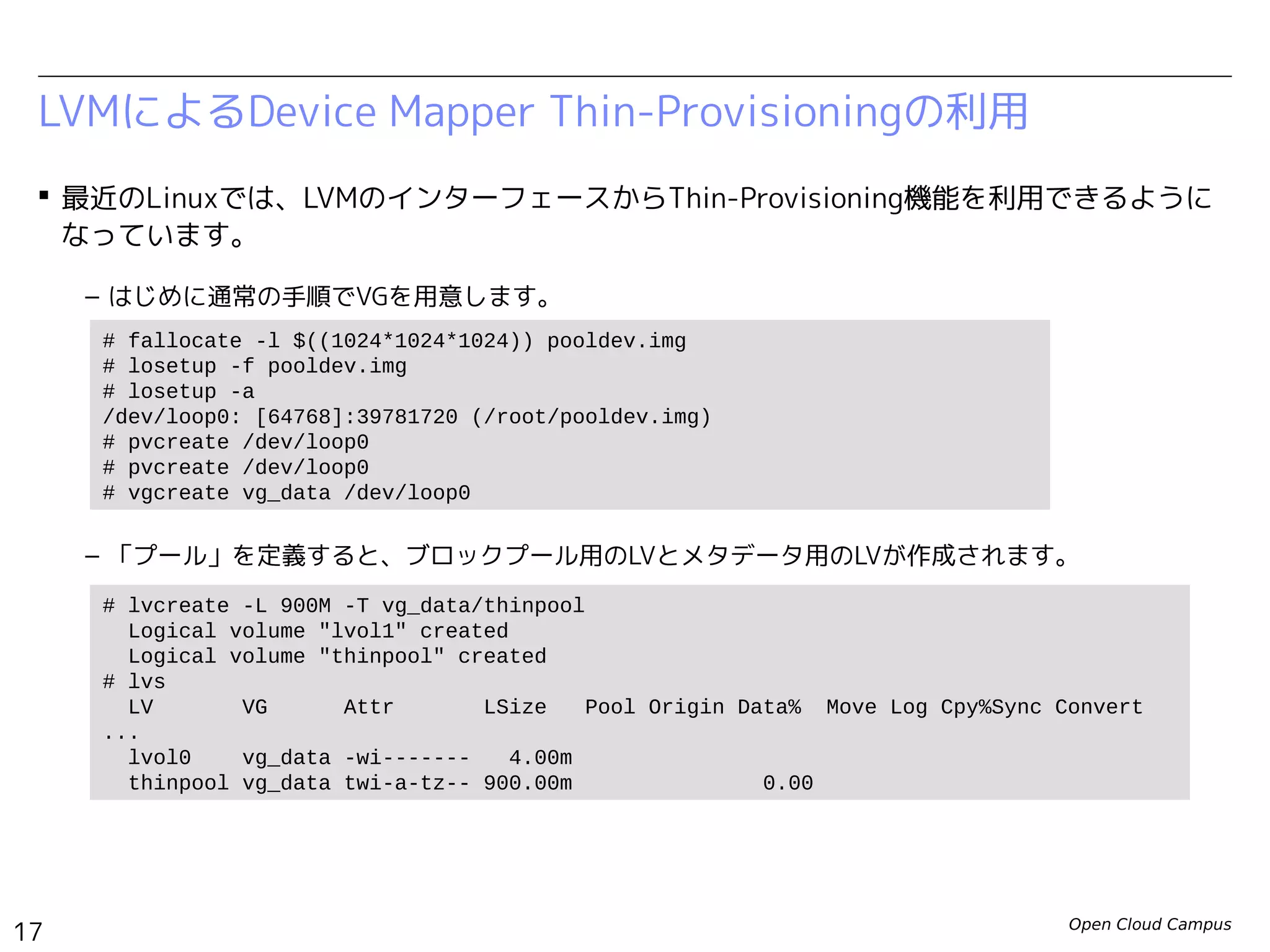 Open Cloud Campus
17
Linux女子部 Dockerを支える技術
 最近のLinuxでは、LVMのインターフェースからThin-Provisioning機能を利用できるように
なっています。
– はじめに通常の手順でVGを用意します。
– 「プール」を定義すると、ブロックプール用のLVとメタデータ用のLVが作成されます。
LVMによるDevice Mapper Thin-Provisioningの利用
# fallocate -l $((1024*1024*1024)) pooldev.img
# losetup -f pooldev.img
# losetup -a
/dev/loop0: [64768]:39781720 (/root/pooldev.img)
# pvcreate /dev/loop0
# vgcreate vg_data /dev/loop0
# lvcreate -L 900M -T vg_data/thinpool
Logical volume "lvol1" created
Logical volume "thinpool" created
# lvs
LV VG Attr LSize Pool Origin Data% Move Log Cpy%Sync Convert
...
lvol0 vg_data -wi------- 4.00m
thinpool vg_data twi-a-tz-- 900.00m 0.00
LV: thinpool LV: lvol1
VG: vg_data
ブロックプール
メタデータ用
デバイス
論理デバイス
vol00
論理デバイス
vol01
・・・
 