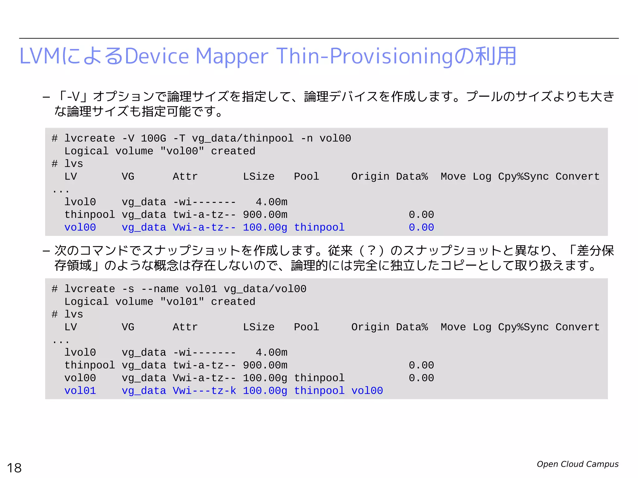 Open Cloud Campus
18
Linux女子部 Dockerを支える技術
– 「-V」オプションで論理サイズを指定して、論理デバイスを作成します。プールのサイズよりも大き
な論理サイズも指定可能です。
– 次のコマンドでスナップショットを作成します。
– スナップショットに対応するLVMは安全のために無効化されています。次のコマンドで明示的に有効
化してから使用します。
LVMによるDevice Mapper Thin-Provisioningの利用
# lvcreate -V 100G -T vg_data/thinpool -n vol00
Logical volume "vol00" created
# lvs
LV VG Attr LSize Pool Origin Data% Move Log Cpy%Sync Convert
...
lvol0 vg_data -wi------- 4.00m
thinpool vg_data twi-a-tz-- 900.00m 0.00
vol00 vg_data Vwi-a-tz-- 100.00g thinpool 0.00
# lvcreate -s --name vol01 vg_data/vol00
Logical volume "vol01" created
# lvs
LV VG Attr LSize Pool Origin Data% Move Log Cpy%Sync Convert
...
lvol0 vg_data -wi------- 4.00m
thinpool vg_data twi-a-tz-- 900.00m 0.00
vol00 vg_data Vwi-a-tz-- 100.00g thinpool 0.00
vol01 vg_data Vwi---tz-k 100.00g thinpool vol00
# lvchange -K -ay /dev/vg_data/vol01
 