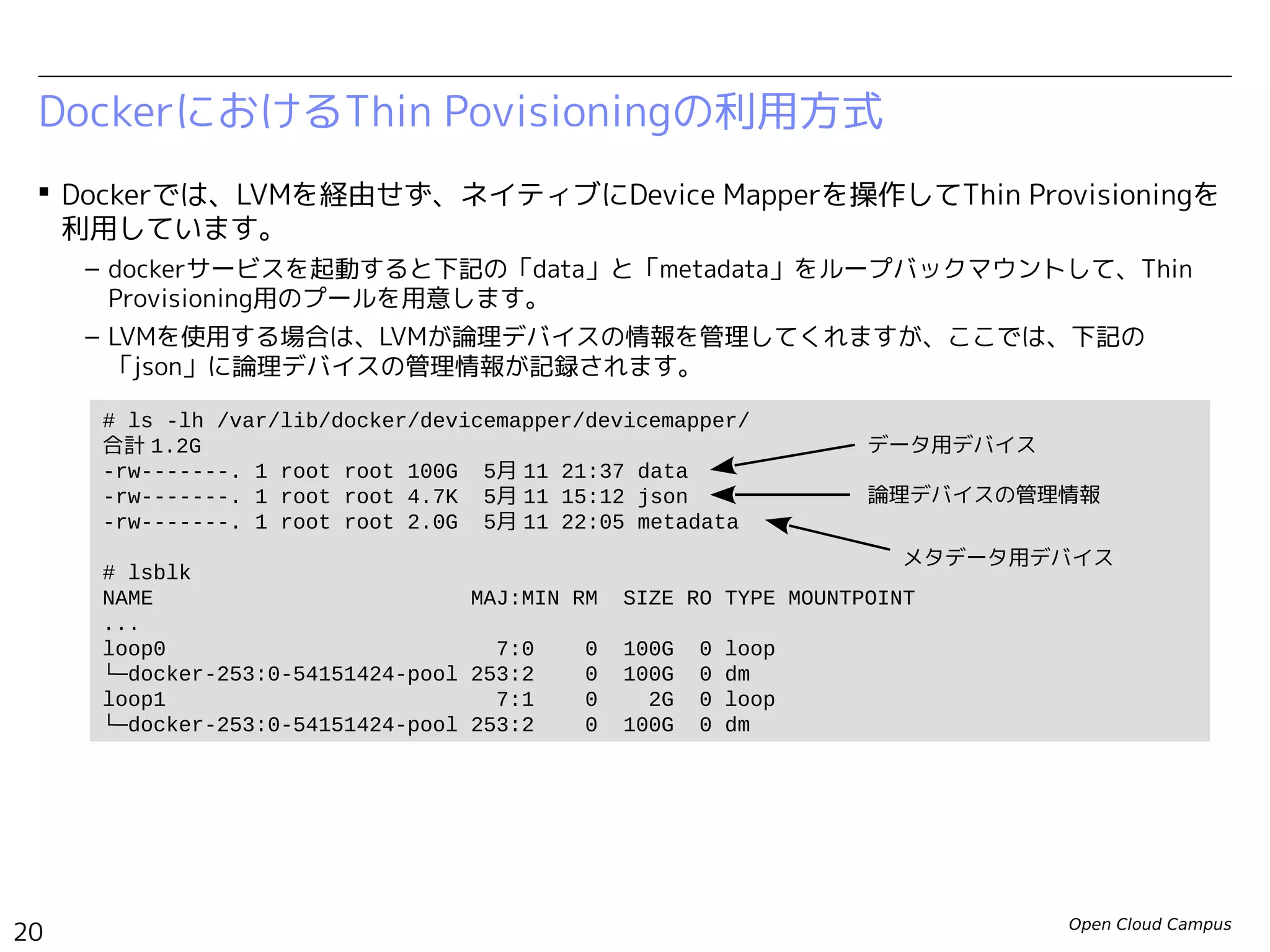Open Cloud Campus
20
Linux女子部 Dockerを支える技術
 Dockerでは、LVMを経由せず、ネイティブにDevice Mapperを操作してThin Provisioningを
利用しています。
– dockerサービスを起動すると下記の「data」と「metadata」をループバックマウントして、Thin
Provisioning用のプールを用意します。
DockerにおけるThin Povisioningの利用方式
# ls -lh /var/lib/docker/devicemapper/devicemapper/
合計 1.2G
-rw-------. 1 root root 100G 5月 11 21:37 data
-rw-------. 1 root root 2.0G 5月 11 22:05 metadata
# losetup
NAME SIZELIMIT OFFSET AUTOCLEAR RO BACK-FILE
/dev/loop0 0 0 1 0 /var/lib/docker/devicemapper/devicemapper/data
/dev/loop1 0 0 1 0 /var/lib/docker/devicemapper/devicemapper/metadata
# lsblk
NAME MAJ:MIN RM SIZE RO TYPE MOUNTPOINT
...
loop0 7:0 0 100G 0 loop
└─docker-252:3-130516-pool 253:0 0 100G 0 dm
loop1 7:1 0 2G 0 loop
└─docker-252:3-130516-pool 253:0 0 100G 0 dm
データ用デバイス
メタデータ用デバイス
 