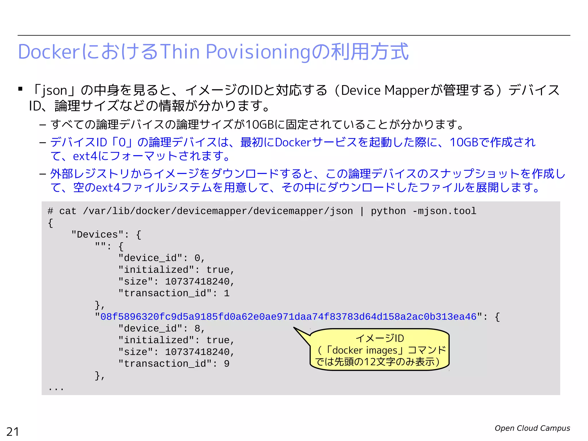 Open Cloud Campus
21
Linux女子部 Dockerを支える技術
 論理デバイスの管理情報は、下記のJSONファイルに記録されています。
– /var/lib/docker/devicemapper/metadata/<Image ID>
– 特に、デバイスID「0」の論理デバイスは、最初にDockerサービスを起動した際に10GBで作成され、
ext4にフォーマットされます。 外部レジストリからイメージをダウンロードすると、この論理デバ
イスのスナップショットを作成して、空のext4ファイルシステムを用意して、その中にダウンロード
したファイルを展開します。（そのため、すべての論理デバイスのサイズは10GBになります。）
DockerにおけるThin Povisioningの利用方式
# docker images enakai/httpd
REPOSITORY TAG IMAGE ID CREATED VIRTUAL SIZE
enakai/httpd ver1.0 d3d92adfcafb 36 hours ago 206.6 MB
# cat /var/lib/docker/devicemapper/metadata/d3d92adfcafb* | python -mjson.tool
{
"device_id": 72,
"initialized": false,
"size": 10737418240,
"transaction_id": 99
}
# cat /var/lib/docker/devicemapper/metadata/base | python -mjson.tool
{
"device_id": 0,
"initialized": true,
"size": 10737418240,
"transaction_id": 1
}
 