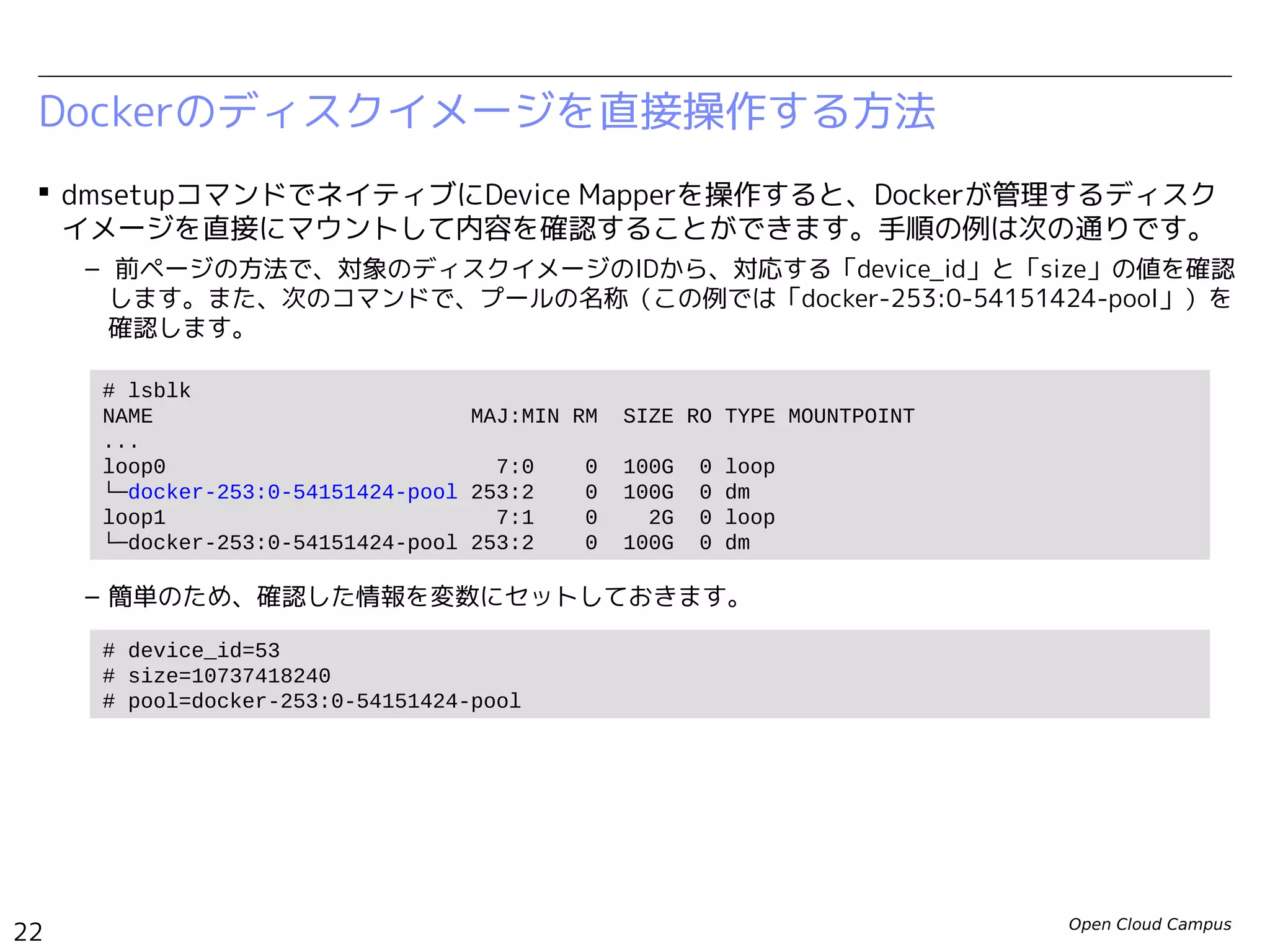 Open Cloud Campus
22
Linux女子部 Dockerを支える技術
 dmsetupコマンドでネイティブにDevice Mapperを操作すると、Dockerが管理するディスク
イメージを直接にマウントして内容を確認することができます。手順の例は次の通りです。
– 前ページの方法で、対象のディスクイメージのIDから、対応する「device_id」と「size」の値を確認
します。また、次のコマンドで、プールの名称（この例では「docker-252:3-130516-pool」）を確
認します。
– 簡単のため、確認した情報を変数にセットしておきます。
Dockerのディスクイメージを直接操作する方法
# lsblk
NAME MAJ:MIN RM SIZE RO TYPE MOUNTPOINT
...
loop0 7:0 0 100G 0 loop
└─docker-252:3-130516-pool 253:0 0 100G 0 dm
loop1 7:1 0 2G 0 loop
└─docker-252:3-130516-pool 253:0 0 100G 0 dm
# device_id=72
# size=10737418240
# pool=docker-252:3-130516-pool
 