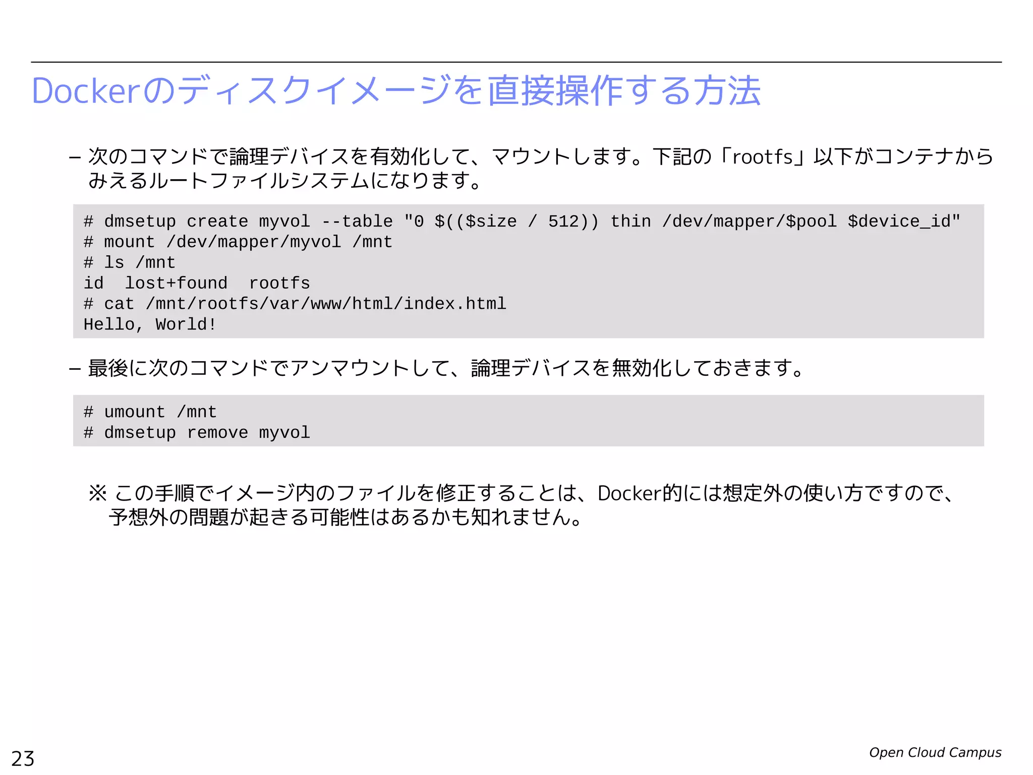 Open Cloud Campus
23
Linux女子部 Dockerを支える技術
– 次のコマンドで論理デバイスを有効化して、マウントします。下記の「rootfs」以下がコンテナから
みえるルートファイルシステムになります。
– 最後に次のコマンドでアンマウントして、論理デバイスを無効化しておきます。
※ この手順でイメージ内のファイルを修正することは、Docker的には想定外の使い方ですので、　
　予想外の問題が起きる可能性はあるかも知れません。
– 参考：https://www.kernel.org/doc/Documentation/device-mapper/thin-provisioning.txt
Dockerのディスクイメージを直接操作する方法
# dmsetup create myvol --table "0 $(($size / 512)) thin /dev/mapper/$pool $device_id"
# lsblk
...
loop0 7:0 0 100G 0 loop
└─docker-252:3-130516-pool 253:0 0 100G 0 dm
└─myvol 253:1 0 10G 0 dm
loop1 7:1 0 2G 0 loop
└─docker-252:3-130516-pool 253:0 0 100G 0 dm
└─myvol 253:1 0 10G 0 dm
# mount /dev/mapper/myvol /mnt
# ls /mnt
id lost+found rootfs
# cat /mnt/rootfs/var/www/html/index.html
Hello, World!
# umount /mnt
# dmsetup remove myvol
 