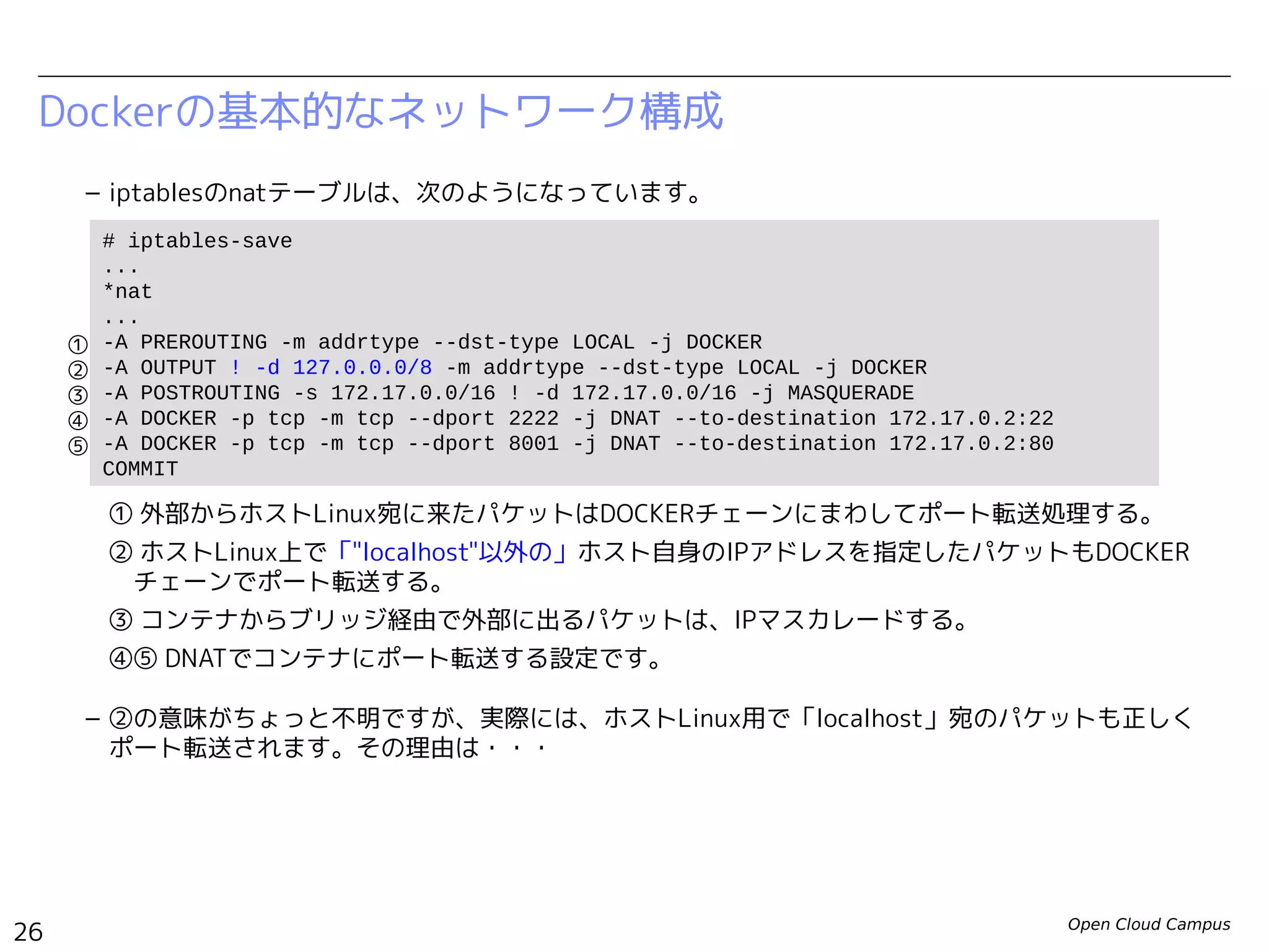 Open Cloud Campus
26
Linux女子部 Dockerを支える技術
Dockerの基本的なネットワーク構成
– iptablesのnatテーブルは、次のようになっています。
① 外部からホストLinux宛に来たパケットはDOCKERチェーンにまわしてポート転送処理する。
② ホストLinux上で「"localhost"以外の」ホスト自身のIPアドレスを指定したパケットもDOCKER　
　チェーンでポート転送する。
③ コンテナからブリッジ経由で外部に出るパケットは、IPマスカレードする。
④⑤ DNATでコンテナにポート転送する設定です。
– ②の意味がちょっと不明ですが、実際には、ホストLinux用で「localhost」宛のパケットも正しく
ポート転送されます。その理由は・・・
# iptables-save
# Generated by iptables-save v1.4.19.1 on Fri Jun 13 22:36:14 2014
*nat
...
-A PREROUTING -m addrtype --dst-type LOCAL -j DOCKER
-A OUTPUT ! -d 127.0.0.0/8 -m addrtype --dst-type LOCAL -j DOCKER
-A POSTROUTING -s 172.17.0.0/16 ! -d 172.17.0.0/16 -j MASQUERADE
-A DOCKER ! -i docker0 -p tcp -m tcp --dport 2222 -j DNAT --to-destination 172.17.0.23:22
-A DOCKER ! -i docker0 -p tcp -m tcp --dport 8000 -j DNAT --to-destination 172.17.0.23:80
COMMIT
①
②
③
④
⑤
 