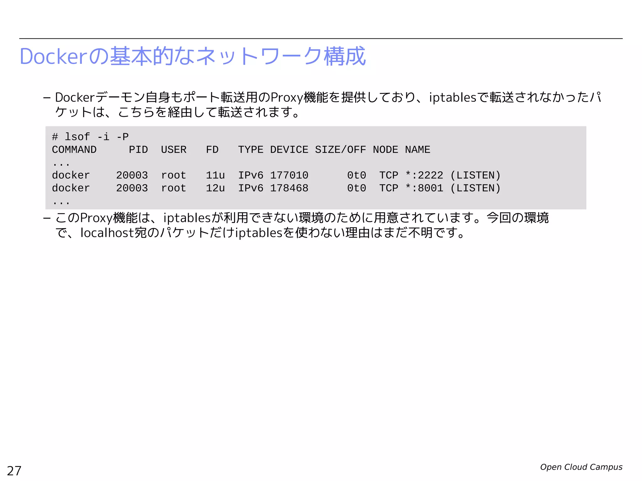 Open Cloud Campus
27
Linux女子部 Dockerを支える技術
Dockerの基本的なネットワーク構成
– Dockerデーモン自身もポート転送用のProxy機能を提供しており、iptablesで転送されなかったパ
ケットは、こちらを経由して転送されます。
– このProxy機能は、iptablesが利用できない環境のために用意されています。今回の環境
で、localhost宛のパケットだけiptablesを使わない理由はまだ不明です。
# lsof -i -P
COMMAND PID USER FD TYPE DEVICE SIZE/OFF NODE NAME
...
docker 20003 root 11u IPv6 177010 0t0 TCP *:2222 (LISTEN)
docker 20003 root 12u IPv6 178468 0t0 TCP *:8000 (LISTEN)
...
 