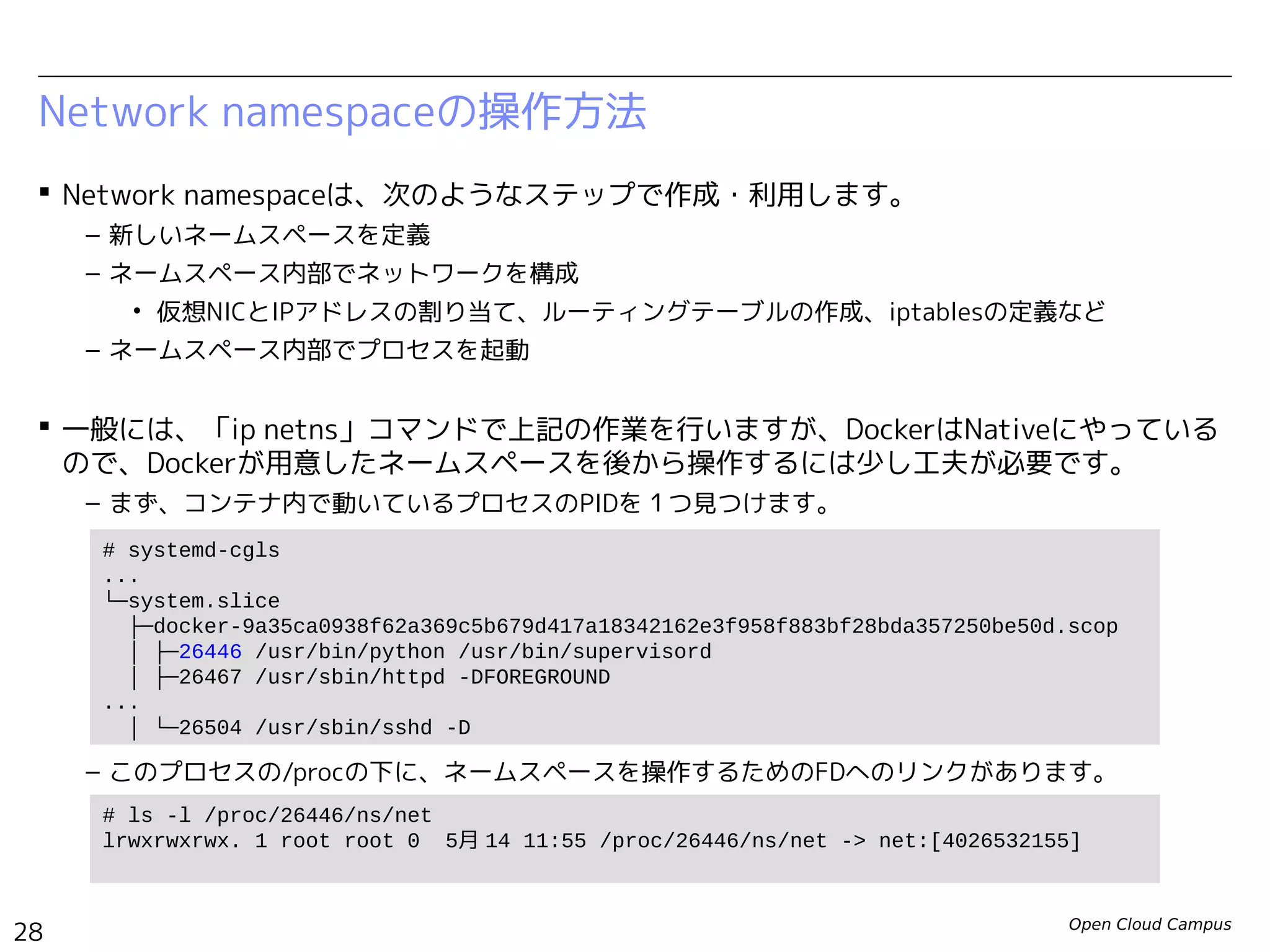 Open Cloud Campus
28
Linux女子部 Dockerを支える技術
Network namespaceの操作方法
 Network namespaceは、次のようなステップで作成・利用します。
– 新しいネームスペースを定義
– ネームスペース内部でネットワークを構成
• 仮想NICとIPアドレスの割り当て、ルーティングテーブルの作成、iptablesの定義など
– ネームスペース内部でプロセスを起動
 一般には、「ip netns」コマンドで上記の作業を行いますが、DockerはNativeにやっている
ので、Dockerが用意したネームスペースを後から操作するには少し工夫が必要です。
– まず、コンテナ内で動いているプロセスのPIDを１つ見つけます。
– このプロセスの/procの下に、ネームスペースを操作するためのFDへのリンクがあります。
# systemd-cgls
...
└─system.slice
├─docker-61151db106a7fd6d5cf937a03eac0e9b33c7799d3d48b6cddc83070839afeea9.scop
│ ├─502 /bin/sh /usr/local/bin/init.sh
│ ├─545 /usr/sbin/sshd
│ ├─557 /usr/sbin/httpd
...
# ls -l /proc/502/ns/net
lrwxrwxrwx 1 root root 0 6月 13 22:52 /proc/502/ns/net -> net:[4026532255]
 