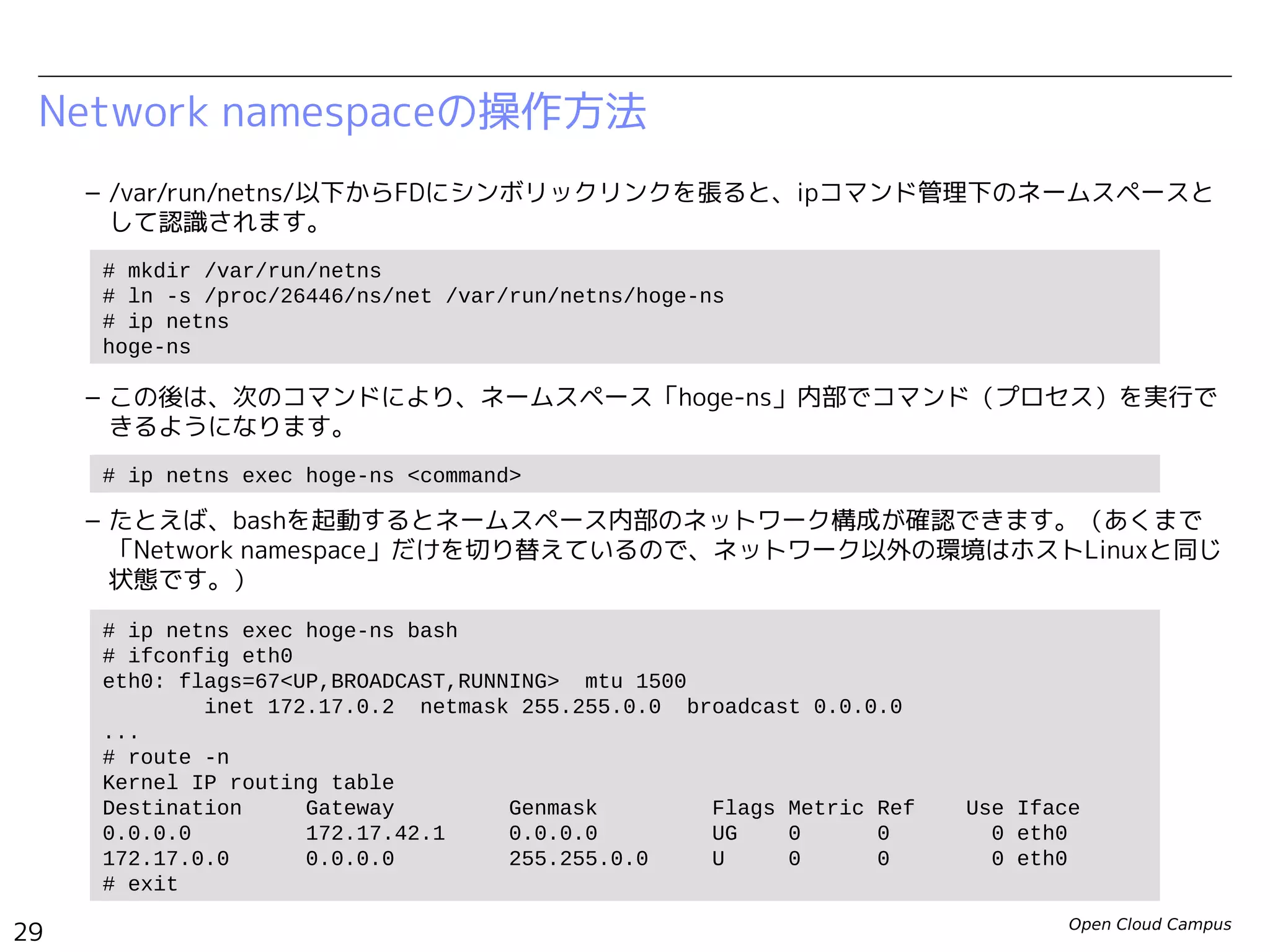 Open Cloud Campus
29
Linux女子部 Dockerを支える技術
Network namespaceの操作方法
– /var/run/netns/以下からFDにシンボリックリンクを張ると、ipコマンド管理下のネームスペースと
して認識されます。
– この後は、次のコマンドにより、ネームスペース「hoge-ns」内部でコマンド（プロセス）を実行で
きるようになります。
– たとえば、bashを起動するとネームスペース内部のネットワーク構成が確認できます。（あくまで
「Network namespace」だけを切り替えているので、ネットワーク以外の環境はホストLinuxと同じ
状態です。）
# mkdir /var/run/netns
# ln -s /proc/502/ns/net /var/run/netns/hoge-ns
# ip netns
hoge-ns
# ip netns exec hoge-ns <command>
# ip netns exec hoge-ns bash
# ifconfig eth0
eth0: flags=67<UP,BROADCAST,RUNNING> mtu 1500
inet 172.17.0.2 netmask 255.255.0.0 broadcast 0.0.0.0
...
# route -n
Kernel IP routing table
Destination Gateway Genmask Flags Metric Ref Use Iface
0.0.0.0 172.17.42.1 0.0.0.0 UG 0 0 0 eth0
172.17.0.0 0.0.0.0 255.255.0.0 U 0 0 0 eth0
# exit
# ip netns exec hoge-ns <command>
 