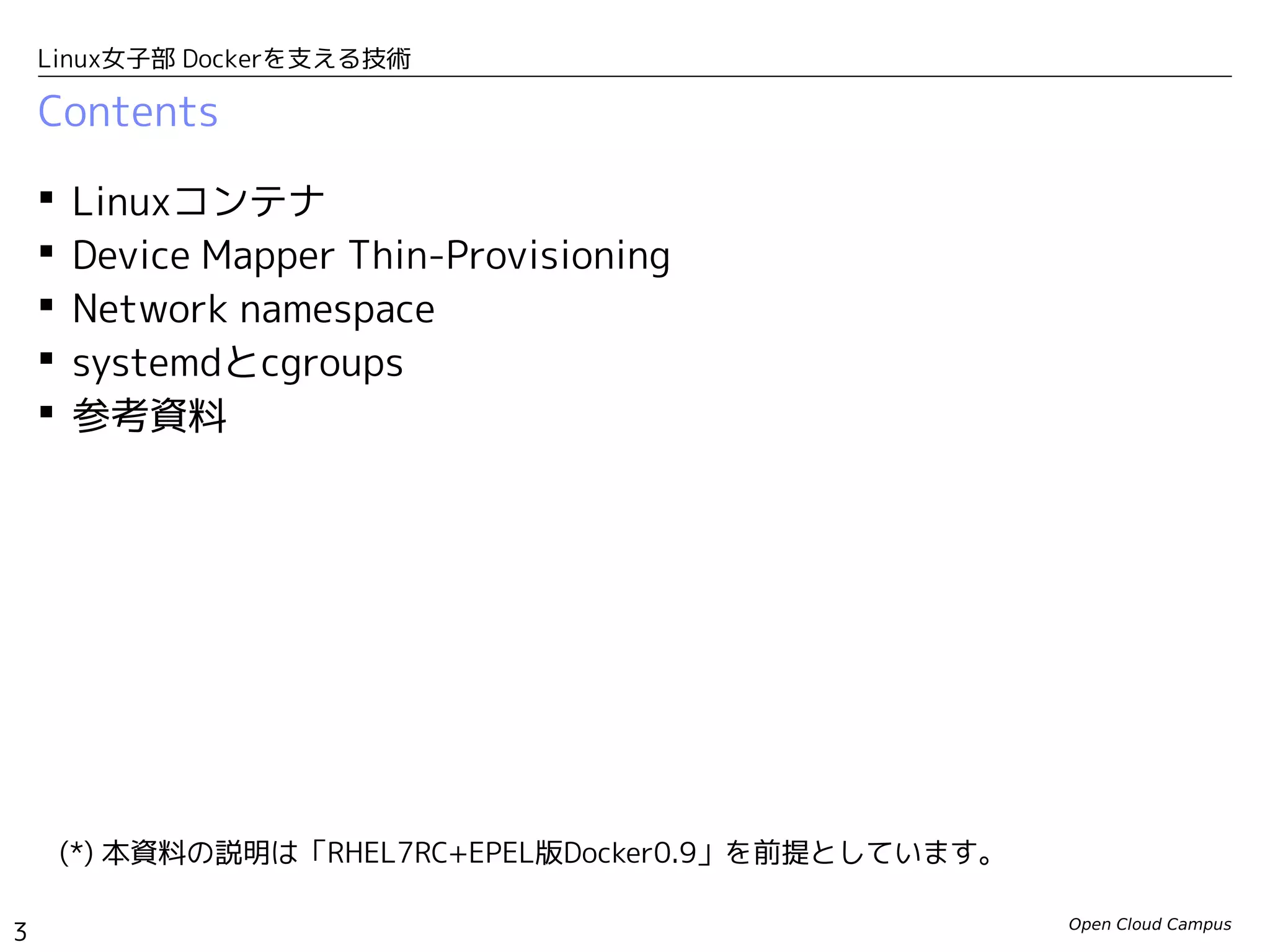 Open Cloud Campus
3
Linux女子部 Dockerを支える技術
Contents
 Linuxコンテナ
 Device Mapper Thin-Provisioning
 Network Namespace
 systemdとcgroups
 参考資料
(*) 本資料の説明は、Fedora20の「docker-io-1.0.0-1.fc20.x86_64」を前提としています。
 
