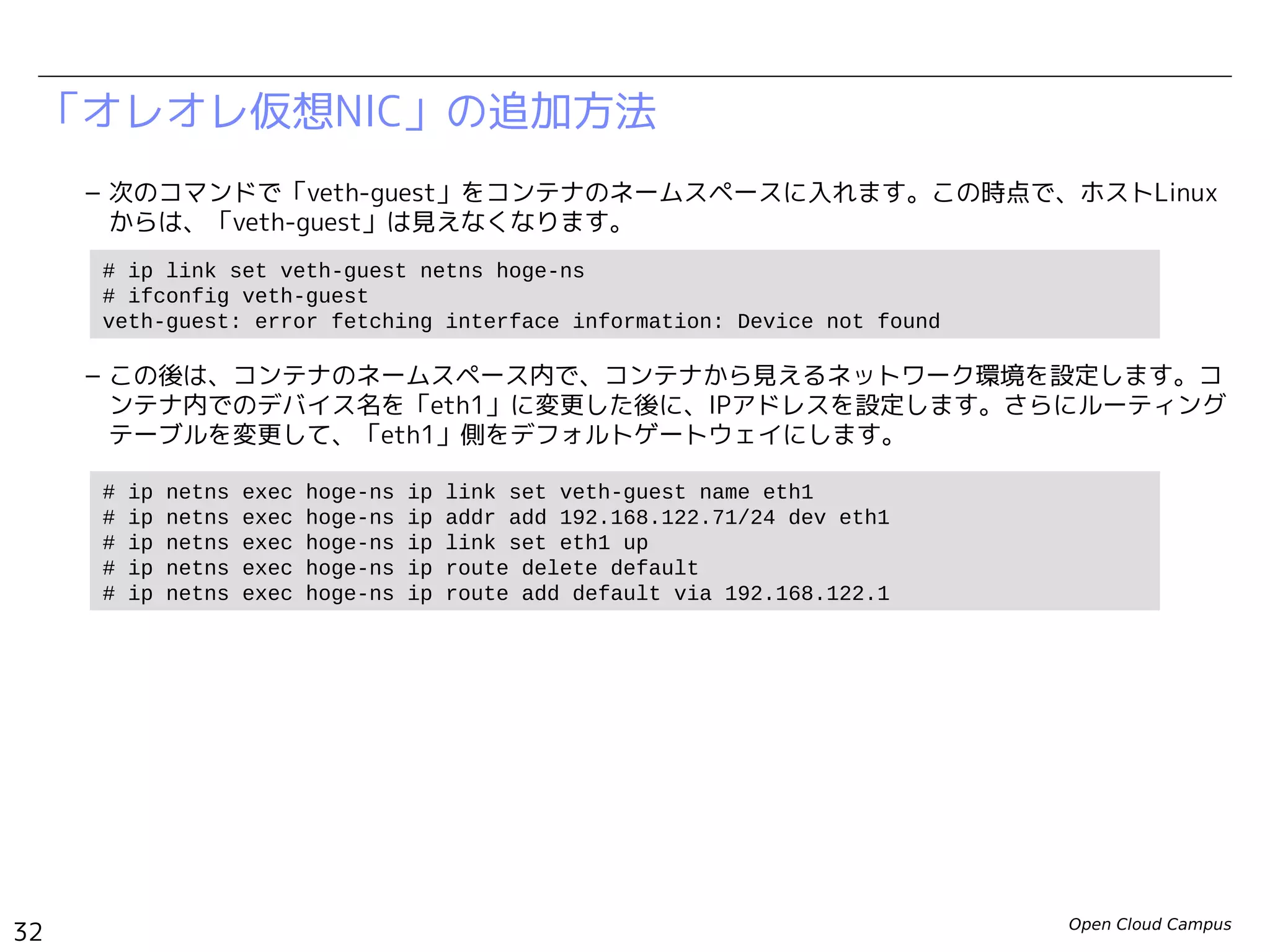 Open Cloud Campus
32
Linux女子部 Dockerを支える技術
「オレオレ仮想NIC」の追加方法
– 次のコマンドで「veth-guest」をコンテナのネームスペースに入れます。この時点で、ホストLinux
からは、「veth-guest」は見えなくなります。
– この後は、コンテナのネームスペース内で、コンテナから見えるネットワーク環境を設定します。コ
ンテナ内でのデバイス名を「eth1」に変更した後に、IPアドレスを設定します。さらにルーティング
テーブルを変更して、「eth1」側をデフォルトゲートウェイにします。
# ip link set veth-guest netns hoge-ns
# ifconfig veth-guest
veth-guest: error fetching interface information: Device not found
# ip netns exec hoge-ns ip link set veth-guest name eth1
# ip netns exec hoge-ns ip addr add 192.168.200.99/24 dev eth1
# ip netns exec hoge-ns ip link set eth1 up
# ip netns exec hoge-ns ip route delete default
# ip netns exec hoge-ns ip route add default via 192.168.200.1
 