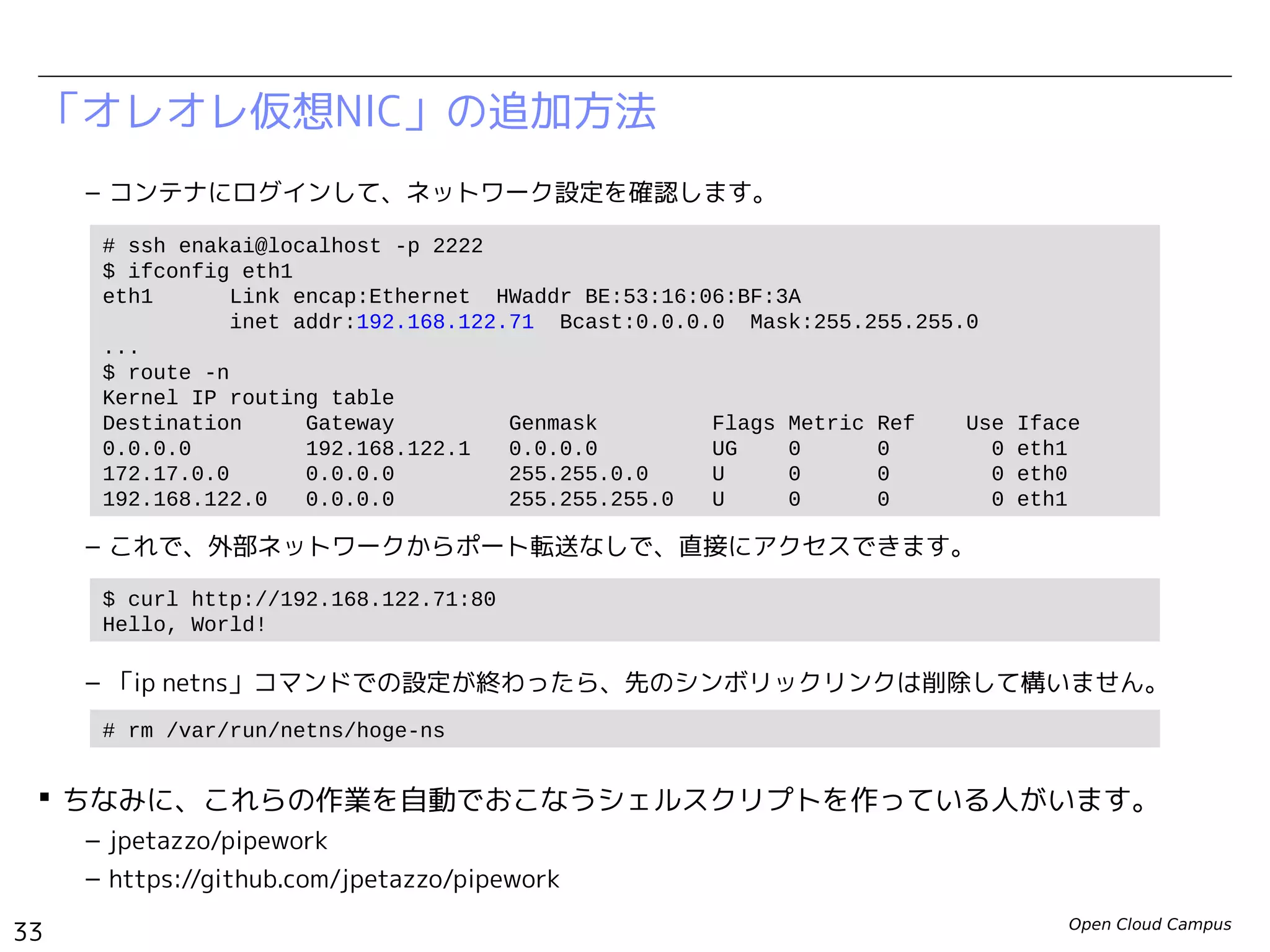Open Cloud Campus
33
Linux女子部 Dockerを支える技術
「オレオレ仮想NIC」の追加方法
– コンテナにログインして、ネットワーク設定を確認します。
– これで、外部ネットワークからポート転送なしで、直接にアクセスできます。
– 「ip netns」コマンドでの設定が終わったら、先のシンボリックリンクは削除して構いません。
 ちなみに、これらの作業を自動でおこなうシェルスクリプトを作っている人がいます。
– jpetazzo/pipework
– https://github.com/jpetazzo/pipework
# ssh enakai@localhost -p 2222
$ ifconfig eth1
eth1 Link encap:Ethernet HWaddr BE:53:16:06:BF:3A
inet addr:192.168.200.99 Bcast:0.0.0.0 Mask:255.255.255.0
...
$ route -n
Kernel IP routing table
Destination Gateway Genmask Flags Metric Ref Use Iface
0.0.0.0 192.168.200.1 0.0.0.0 UG 0 0 0 eth1
172.17.0.0 0.0.0.0 255.255.0.0 U 0 0 0 eth0
192.168.200.0 0.0.0.0 255.255.255.0 U 0 0 0 eth1
$ curl http://192.168.200.99:80
Hello, World!
# rm /var/run/netns/hoge-ns
 
