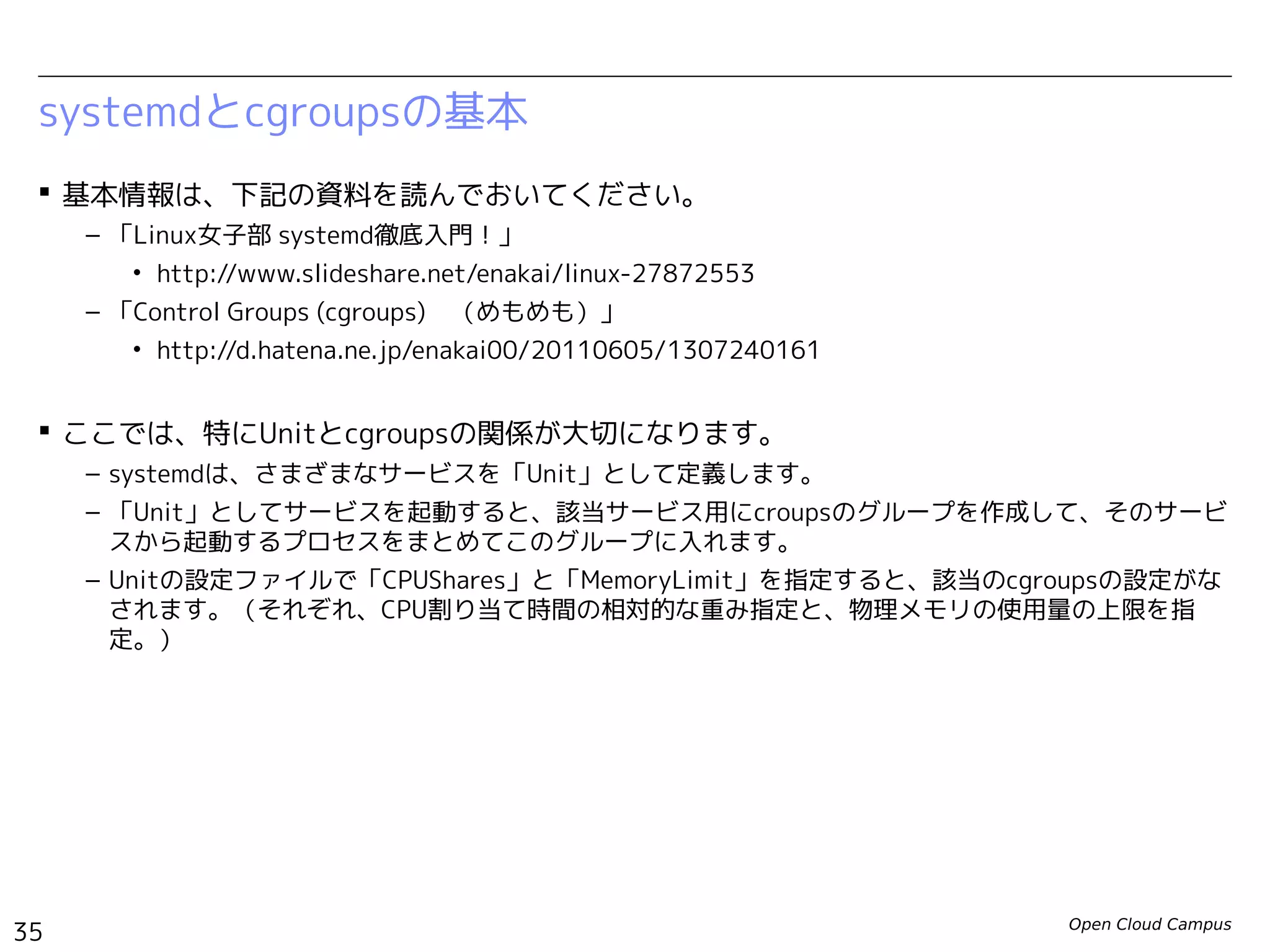 Open Cloud Campus
35
Linux女子部 Dockerを支える技術
systemdとcgroupsの基本
 基本情報は、下記の資料を読んでおいてください。
– 「Linux女子部 systemd徹底入門！」
• http://www.slideshare.net/enakai/linux-27872553
– 「Control Groups (cgroups)　（めもめも）」
• http://d.hatena.ne.jp/enakai00/20110605/1307240161
 ここでは、特にUnitとcgroupsの関係が大切になります。
– systemdは、さまざまなサービスを「Unit」として定義します。
– 「Unit」としてサービスを起動すると、該当サービス用にcgroupsのグループを作成して、そのサー
ビスから起動するプロセスをまとめてこのグループに入れます。
– Unitの設定ファイルで「CPUShares」と「MemoryLimit」を指定すると、該当のcgroupsの設定がな
されます。（それぞれ、CPU割り当て時間の相対的な重み指定と、物理メモリの使用量の上限を指
定。）
 
