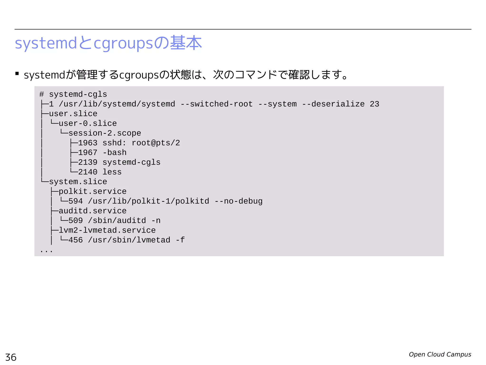 Open Cloud Campus
36
Linux女子部 Dockerを支える技術
systemdとcgroupsの基本
 systemdが管理するcgroupsの状態は、次のコマンドで確認します。
# systemd-cgls
├─1 /usr/lib/systemd/systemd --switched-root --system --deserialize 23
├─user.slice
│ └─user-0.slice
│ ├─session-1.scope
│ │ ├─439 sshd: root@pts/0
│ │ ├─444 -bash
│ │ ├─464 systemd-cgls
│ │ └─465 systemd-cgls
│ └─user@0.service
│ ├─441 /usr/lib/systemd/systemd --user
│ └─442 (sd-pam)
└─system.slice
├─polkit.service
│ └─352 /usr/lib/polkit-1/polkitd --no-debug
├─auditd.service
│ └─301 /sbin/auditd -n
├─systemd-udevd.service
│ └─248 /usr/lib/systemd/systemd-udevd
...
 