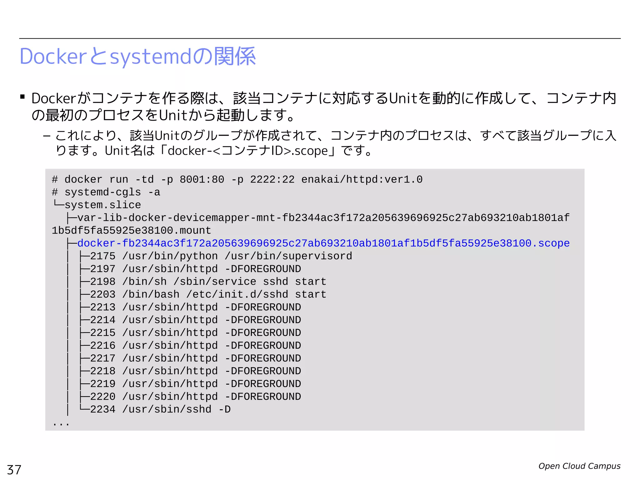 Open Cloud Campus
37
Linux女子部 Dockerを支える技術
Dockerとsystemdの関係
 Dockerがコンテナを作る際は、該当コンテナに対応するUnitを動的に作成して、コンテナ内
の最初のプロセスをUnitから起動します。
– これにより、該当Unitのグループが作成されて、コンテナ内のプロセスは、すべて該当グループに入
ります。Unit名は「docker-<コンテナID>.scope」です。
# docker run -td -p 8000:80 -p 2222:22 enakai/httpd:ver1.0
# systemd-cgls -a
...
└─system.slice
├─var-lib-docker-devicemapper-mnt-a985fc6dbe8dfc6335474ae68291ad3c51cddcbc28c1a4
7f7c4bc8b37e3b488b.mount
├─docker-a985fc6dbe8dfc6335474ae68291ad3c51cddcbc28c1a47f7c4bc8b37e3b488b.scope
│ ├─496 /bin/sh /usr/local/bin/init.sh
│ ├─538 /usr/sbin/sshd
│ ├─550 /usr/sbin/httpd
│ ├─552 /bin/bash
│ ├─553 /usr/sbin/httpd
│ ├─554 /usr/sbin/httpd
│ ├─555 /usr/sbin/httpd
│ ├─556 /usr/sbin/httpd
│ ├─557 /usr/sbin/httpd
│ ├─558 /usr/sbin/httpd
│ ├─559 /usr/sbin/httpd
│ └─560 /usr/sbin/httpd
...
 