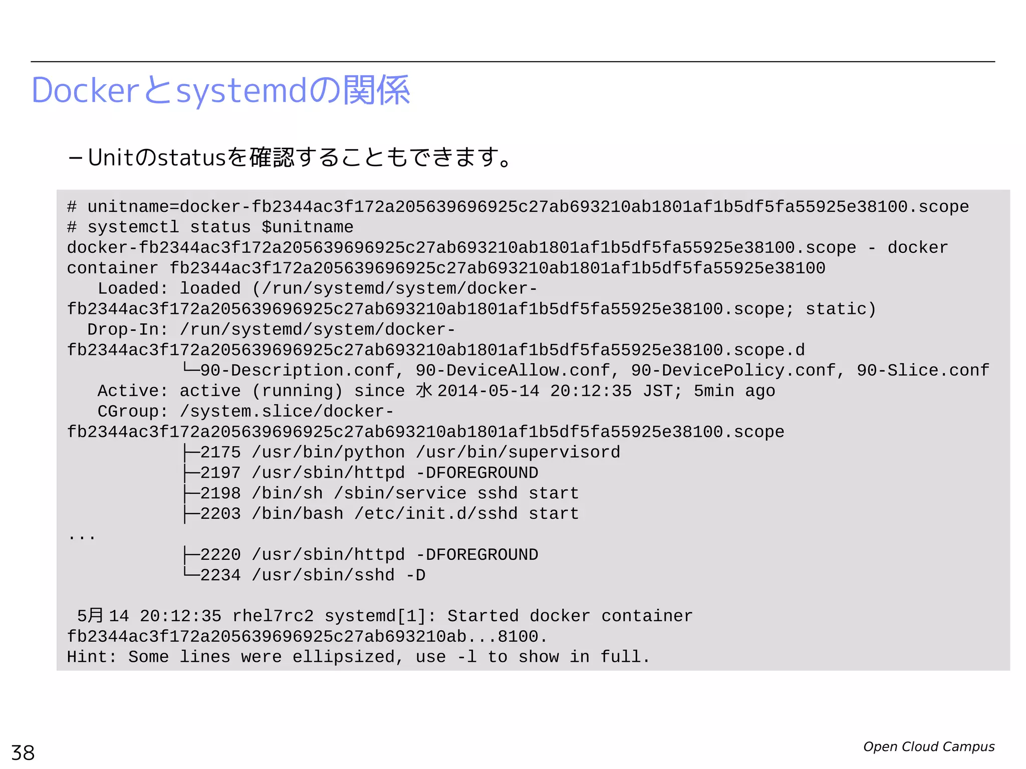 Open Cloud Campus
38
Linux女子部 Dockerを支える技術
Dockerとsystemdの関係
– Unitのstatusを確認することもできます。
# unitname=docker-a985fc6dbe8dfc6335474ae68291ad3c51cddcbc28c1a47f7c4bc8b37e3b488b.scope
# systemctl status $unitname
docker-a985fc6dbe8dfc6335474ae68291ad3c51cddcbc28c1a47f7c4bc8b37e3b488b.scope - docker
container a985fc6dbe8dfc6335474ae68291ad3c51cddcbc28c1a47f7c4bc8b37e3b488b
Loaded: loaded (/run/systemd/system/docker-
a985fc6dbe8dfc6335474ae68291ad3c51cddcbc28c1a47f7c4bc8b37e3b488b.scope; static)
Drop-In: /run/systemd/system/docker-
a985fc6dbe8dfc6335474ae68291ad3c51cddcbc28c1a47f7c4bc8b37e3b488b.scope.d
└─90-BlockIOAccounting.conf, 90-CPUAccounting.conf, 90-Description.conf, 90-
MemoryAccounting.conf, 90-Slice.conf
Active: active (running) since 金 2014-06-13 23:05:27 JST; 1min 41s ago
CGroup: /system.slice/docker-
a985fc6dbe8dfc6335474ae68291ad3c51cddcbc28c1a47f7c4bc8b37e3b488b.scope
├─496 /bin/sh /usr/local/bin/init.sh
├─538 /usr/sbin/sshd
├─550 /usr/sbin/httpd
├─552 /bin/bash
├─553 /usr/sbin/httpd
├─554 /usr/sbin/httpd
├─555 /usr/sbin/httpd
...
└─560 /usr/sbin/httpd
6月 13 23:05:27 fedora20 systemd[1]: Started docker container
a985fc6dbe8dfc6335474ae68291ad3c51cddcbc28c1a...488b.
Hint: Some lines were ellipsized, use -l to show in full.
 