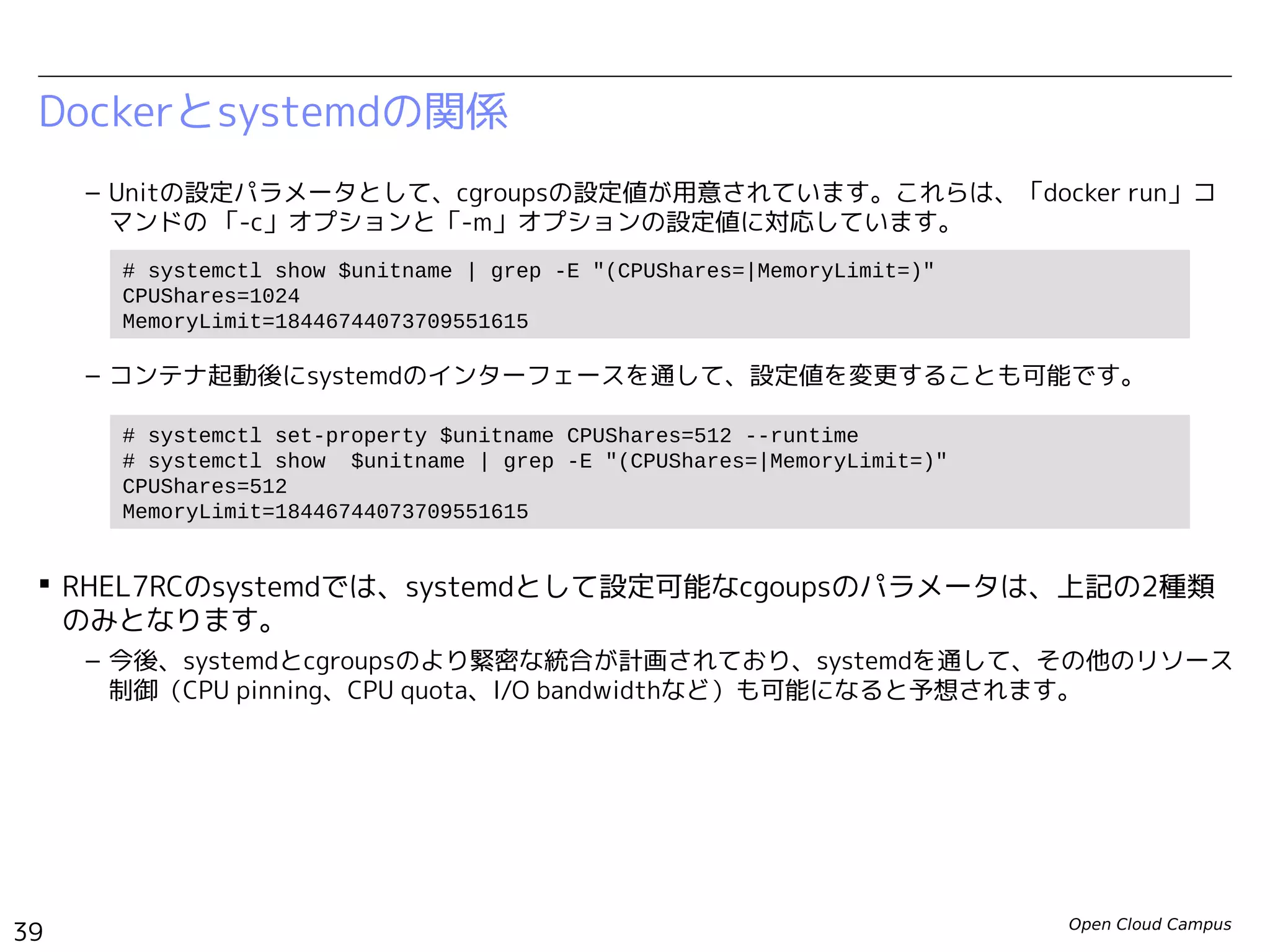 Open Cloud Campus
39
Linux女子部 Dockerを支える技術
Dockerとsystemdの関係
– Unitの設定パラメータとして、cgroupsの設定値が用意されています。これらは、「docker run」コ
マンドの 「-c」オプションと「-m」オプションの設定値に対応しています。
– コンテナ起動後にsystemdのインターフェースを通して、設定値を変更することも可能です。
 今後、systemdとcgroupsのより緊密な統合が計画されており、systemdを通して、その他の
リソース制御（CPU pinning、CPU quota、I/O bandwidthなど）も可能になると予想されま
す。
# systemctl show $unitname | grep -E "(CPUShares=|MemoryLimit=)"
CPUShares=1024
MemoryLimit=18446744073709551615
# systemctl set-property $unitname CPUShares=512 --runtime
# systemctl show $unitname | grep -E "(CPUShares=|MemoryLimit=)"
CPUShares=512
MemoryLimit=18446744073709551615
 