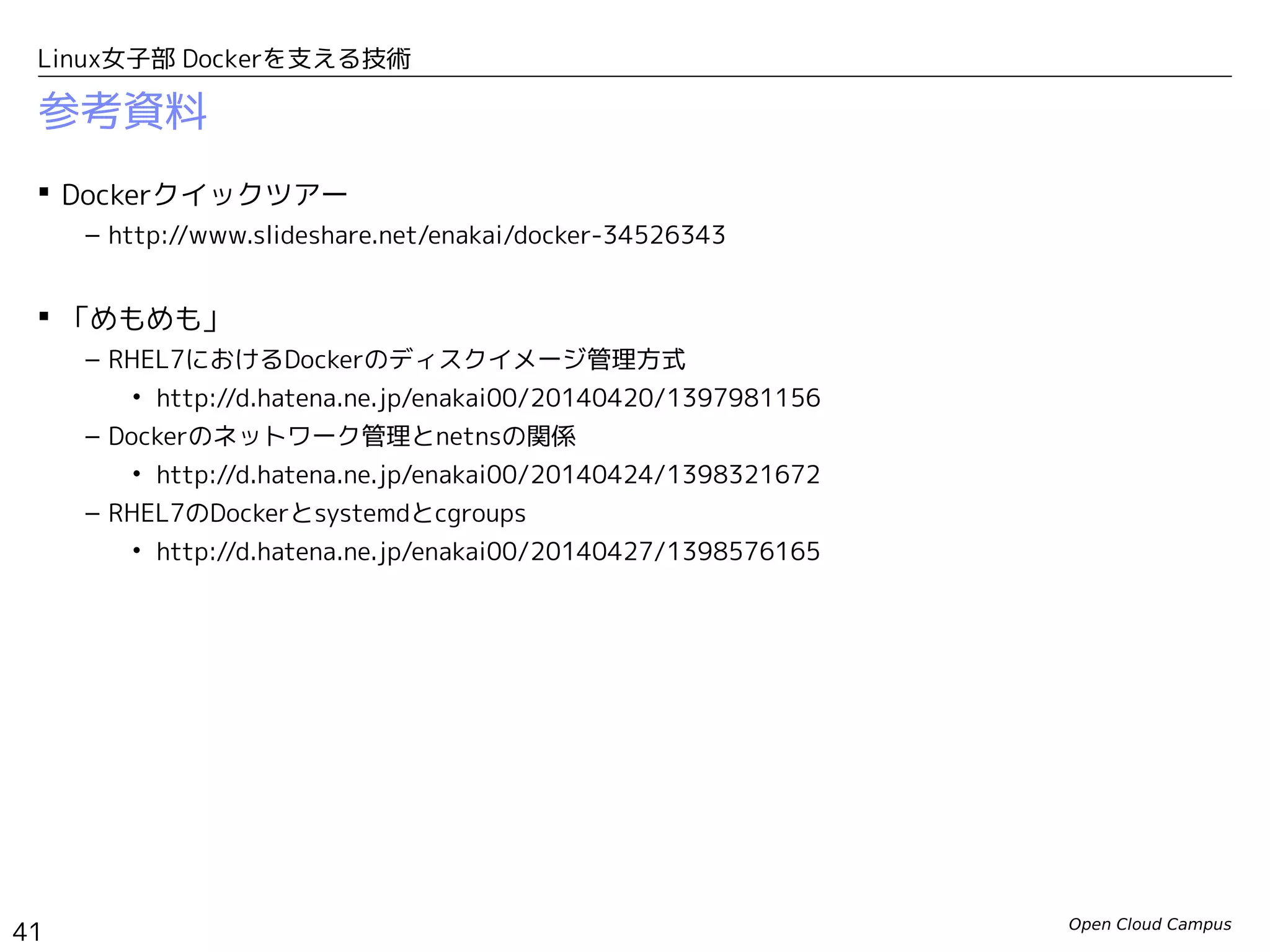 Open Cloud Campus
41
Linux女子部 Dockerを支える技術
参考資料
 Dockerクイックツアー
– http://www.slideshare.net/enakai/docker-34526343
 「めもめも」
– RHEL7におけるDockerのディスクイメージ管理方式
• http://d.hatena.ne.jp/enakai00/20140420/1397981156
– Dockerのネットワーク管理とnetnsの関係
• http://d.hatena.ne.jp/enakai00/20140424/1398321672
– RHEL7のDockerとsystemdとcgroups
• http://d.hatena.ne.jp/enakai00/20140427/1398576165
 クラウド時代のオープンソース実践活用
– 第41回　Linuxコンテナ(LXC)の基礎をまとめ直す
• http://www.school.ctc-g.co.jp/columns/nakai/nakai41.html
– 第42回　Dockerのイメージ管理を考える
• http://www.school.ctc-g.co.jp/columns/nakai/nakai42.html
– 第43回　「Dockerイメージ」のポータビリティとLinuxカーネルのABI
• http://www.school.ctc-g.co.jp/columns/nakai/nakai43.html
 