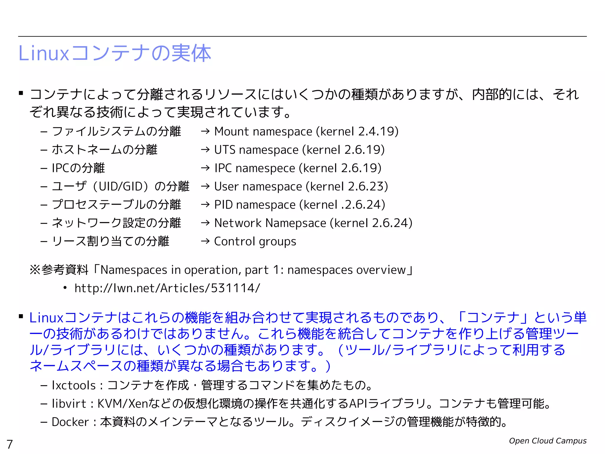 Open Cloud Campus
7
Linux女子部 Dockerを支える技術
 コンテナによって分離されるリソースにはいくつかの種類がありますが、内部的には、それ
ぞれ異なる技術によって実現されています。
– ファイルシステムの分離　 → Mount namespace (kernel 2.4.19)
– ホストネームの分離 → UTS namespace (kernel 2.6.19)
– IPCの分離 → IPC namespece (kernel 2.6.19)
– ユーザ（UID/GID）の分離 → User namespace (kernel 2.6.23〜kernel 3.8)
– プロセステーブルの分離　 → PID namespace (kernel 2.6.24)　
– ネットワーク設定の分離　 → Network Namepsace (kernel 2.6.24)
– リソース配分の制御 → Control groups
※参考資料「Namespaces in operation, part 1: namespaces overview」
• http://lwn.net/Articles/531114/
 Linuxコンテナはこれらの機能を組み合わせて実現されるものであり、「コンテナ」という単
一の技術があるわけではありません。これら機能を統合してコンテナを作り上げる管理ツー
ル/ライブラリには、いくつかの種類があります。（ツール/ライブラリによって利用する
ネームスペースの種類が異なる場合もあります。）
– lxctools : コンテナを作成・管理するコマンドを集めたもの。
– libvirt : KVM/Xenなどの仮想化環境の操作を共通化するAPIライブラリ。コンテナも管理可能。
– Docker : 本資料のメインテーマとなるツール。ディスクイメージの管理機能が特徴的。
Linuxコンテナの実体
 
