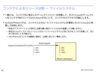 Open Cloud Campus
10
Linux女子部 Dockerを支える技術
コンテナによるリソース分割 〜 ファイルシステム
 一般には、コンテナ内に独立したディレクトリツリーを用意して、ホストLinuxのディレクト
リをコンテナ内のツリーにbind mountすることで、コンテナからアクセス可能にします。
 lxctoolsやlibvirtでは、コンテナごとのルートファイルシステムを事前にホストLinux上に用
意して利用します。
– 特定のアプリケーションの実行に必要な最小限のファイルのみを配置しても構いません。
– 特定のLinuxディストリビューションのルートファイルシステムと同じものをごっそり用意して、まと
めて見せることも可能です。
– /devや/procはコンテナ起動時に個別に（必要に応じて）構成します。
Mount namespace
/
|--etc
|--bin
|--sbin
...
/export/container01/rootfs/
|--etc
|--bin
|--sbin
...
bind mount
 