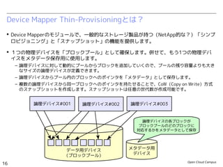 Open Cloud Campus
16
Linux女子部 Dockerを支える技術
 Device Mapperのモジュールで、一般的なストレージ製品が持つ（NetApp的な？）「シンプ
ロビジョニング」と「スナップショット」の機能を提供します。
 １つの物理デバイスを「ブロックプール」として確保します。併せて、もう1つの物理デバ
イスをメタデータ保存用に使用します。
– 論理デバイスに対して動的にプールからブロックを追加していくので、プールの残り容量よりも大き
なサイズの論理デバイスが定義できます。
– 論理デバイスからプール内のブロックへのポインタを「メタデータ」として保存します。
– 複数の論理デバイスから同一ブロックへのポインタを持たせることで、CoW（Copy on Write）方式
のスナップショットを作成します。スナップショットは任意の世代数が作成可能です。
Device Mapper Thin-Provisioningとは？
データ用デバイス
（ブロックプール）
メタデータ用
デバイス
論理デバイスの各ブロックが
ブロックプールのどのブロックに
対応するかをメタデータとして保存
論理デバイス#001 論理デバイス#002 論理デバイス#003
 