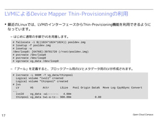 Open Cloud Campus
17
Linux女子部 Dockerを支える技術
 最近のLinuxでは、LVMのインターフェースからThin-Provisioning機能を利用できるように
なっています。
– はじめに通常の手順でVGを用意します。
– 「プール」を定義すると、ブロックプール用のLVとメタデータ用のLVが作成されます。
LVMによるDevice Mapper Thin-Provisioningの利用
# fallocate -l $((1024*1024*1024)) pooldev.img
# losetup -f pooldev.img
# losetup -a
/dev/loop0: [64768]:39781720 (/root/pooldev.img)
# pvcreate /dev/loop0
# vgcreate vg_data /dev/loop0
# lvcreate -L 900M -T vg_data/thinpool
Logical volume "lvol1" created
Logical volume "thinpool" created
# lvs
LV VG Attr LSize Pool Origin Data% Move Log Cpy%Sync Convert
...
lvol0 vg_data -wi------- 4.00m
thinpool vg_data twi-a-tz-- 900.00m 0.00
LV: thinpool LV: lvol1
VG: vg_data
ブロックプール
メタデータ用
デバイス
論理デバイス
vol00
論理デバイス
vol01
・・・
 