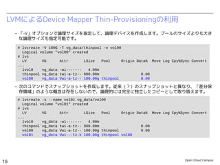 Open Cloud Campus
18
Linux女子部 Dockerを支える技術
– 「-V」オプションで論理サイズを指定して、論理デバイスを作成します。プールのサイズよりも大き
な論理サイズも指定可能です。
– 次のコマンドでスナップショットを作成します。
– スナップショットに対応するLVMは安全のために無効化されています。次のコマンドで明示的に有効
化してから使用します。
LVMによるDevice Mapper Thin-Provisioningの利用
# lvcreate -V 100G -T vg_data/thinpool -n vol00
Logical volume "vol00" created
# lvs
LV VG Attr LSize Pool Origin Data% Move Log Cpy%Sync Convert
...
lvol0 vg_data -wi------- 4.00m
thinpool vg_data twi-a-tz-- 900.00m 0.00
vol00 vg_data Vwi-a-tz-- 100.00g thinpool 0.00
# lvcreate -s --name vol01 vg_data/vol00
Logical volume "vol01" created
# lvs
LV VG Attr LSize Pool Origin Data% Move Log Cpy%Sync Convert
...
lvol0 vg_data -wi------- 4.00m
thinpool vg_data twi-a-tz-- 900.00m 0.00
vol00 vg_data Vwi-a-tz-- 100.00g thinpool 0.00
vol01 vg_data Vwi---tz-k 100.00g thinpool vol00
# lvchange -K -ay /dev/vg_data/vol01
 