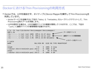 Open Cloud Campus
20
Linux女子部 Dockerを支える技術
 Dockerでは、LVMを経由せず、ネイティブにDevice Mapperを操作してThin Provisioningを
利用しています。
– dockerサービスを起動すると下記の「data」と「metadata」をループバックマウントして、Thin
Provisioning用のプールを用意します。
DockerにおけるThin Povisioningの利用方式
# ls -lh /var/lib/docker/devicemapper/devicemapper/
合計 1.2G
-rw-------. 1 root root 100G 5月 11 21:37 data
-rw-------. 1 root root 2.0G 5月 11 22:05 metadata
# losetup
NAME SIZELIMIT OFFSET AUTOCLEAR RO BACK-FILE
/dev/loop0 0 0 1 0 /var/lib/docker/devicemapper/devicemapper/data
/dev/loop1 0 0 1 0 /var/lib/docker/devicemapper/devicemapper/metadata
# lsblk
NAME MAJ:MIN RM SIZE RO TYPE MOUNTPOINT
...
loop0 7:0 0 100G 0 loop
└─docker-252:3-130516-pool 253:0 0 100G 0 dm
loop1 7:1 0 2G 0 loop
└─docker-252:3-130516-pool 253:0 0 100G 0 dm
データ用デバイス
メタデータ用デバイス
 