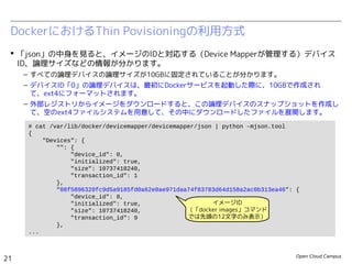 Open Cloud Campus
21
Linux女子部 Dockerを支える技術
 論理デバイスの管理情報は、下記のJSONファイルに記録されています。
– /var/lib/docker/devicemapper/metadata/<Image ID>
– 特に、デバイスID「0」の論理デバイスは、最初にDockerサービスを起動した際に10GBで作成され、
ext4にフォーマットされます。 外部レジストリからイメージをダウンロードすると、この論理デバ
イスのスナップショットを作成して、空のext4ファイルシステムを用意して、その中にダウンロード
したファイルを展開します。（そのため、すべての論理デバイスのサイズは10GBになります。）
DockerにおけるThin Povisioningの利用方式
# docker images enakai/httpd
REPOSITORY TAG IMAGE ID CREATED VIRTUAL SIZE
enakai/httpd ver1.0 d3d92adfcafb 36 hours ago 206.6 MB
# cat /var/lib/docker/devicemapper/metadata/d3d92adfcafb* | python -mjson.tool
{
"device_id": 72,
"initialized": false,
"size": 10737418240,
"transaction_id": 99
}
# cat /var/lib/docker/devicemapper/metadata/base | python -mjson.tool
{
"device_id": 0,
"initialized": true,
"size": 10737418240,
"transaction_id": 1
}
 