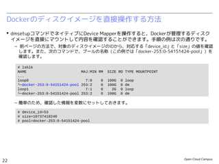 Open Cloud Campus
22
Linux女子部 Dockerを支える技術
 dmsetupコマンドでネイティブにDevice Mapperを操作すると、Dockerが管理するディスク
イメージを直接にマウントして内容を確認することができます。手順の例は次の通りです。
– 前ページの方法で、対象のディスクイメージのIDから、対応する「device_id」と「size」の値を確認
します。また、次のコマンドで、プールの名称（この例では「docker-252:3-130516-pool」）を確
認します。
– 簡単のため、確認した情報を変数にセットしておきます。
Dockerのディスクイメージを直接操作する方法
# lsblk
NAME MAJ:MIN RM SIZE RO TYPE MOUNTPOINT
...
loop0 7:0 0 100G 0 loop
└─docker-252:3-130516-pool 253:0 0 100G 0 dm
loop1 7:1 0 2G 0 loop
└─docker-252:3-130516-pool 253:0 0 100G 0 dm
# device_id=72
# size=10737418240
# pool=docker-252:3-130516-pool
 