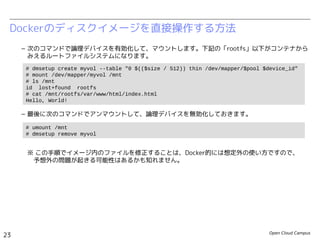 Open Cloud Campus
23
Linux女子部 Dockerを支える技術
– 次のコマンドで論理デバイスを有効化して、マウントします。下記の「rootfs」以下がコンテナから
みえるルートファイルシステムになります。
– 最後に次のコマンドでアンマウントして、論理デバイスを無効化しておきます。
※ この手順でイメージ内のファイルを修正することは、Docker的には想定外の使い方ですので、　
　予想外の問題が起きる可能性はあるかも知れません。
– 参考：https://www.kernel.org/doc/Documentation/device-mapper/thin-provisioning.txt
Dockerのディスクイメージを直接操作する方法
# dmsetup create myvol --table "0 $(($size / 512)) thin /dev/mapper/$pool $device_id"
# lsblk
...
loop0 7:0 0 100G 0 loop
└─docker-252:3-130516-pool 253:0 0 100G 0 dm
└─myvol 253:1 0 10G 0 dm
loop1 7:1 0 2G 0 loop
└─docker-252:3-130516-pool 253:0 0 100G 0 dm
└─myvol 253:1 0 10G 0 dm
# mount /dev/mapper/myvol /mnt
# ls /mnt
id lost+found rootfs
# cat /mnt/rootfs/var/www/html/index.html
Hello, World!
# umount /mnt
# dmsetup remove myvol
 