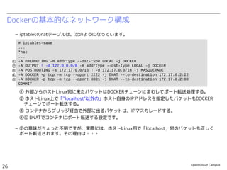 Open Cloud Campus
26
Linux女子部 Dockerを支える技術
Dockerの基本的なネットワーク構成
– iptablesのnatテーブルは、次のようになっています。
① 外部からホストLinux宛に来たパケットはDOCKERチェーンにまわしてポート転送処理する。
② ホストLinux上で「"localhost"以外の」ホスト自身のIPアドレスを指定したパケットもDOCKER　
　チェーンでポート転送する。
③ コンテナからブリッジ経由で外部に出るパケットは、IPマスカレードする。
④⑤ DNATでコンテナにポート転送する設定です。
– ②の意味がちょっと不明ですが、実際には、ホストLinux用で「localhost」宛のパケットも正しく
ポート転送されます。その理由は・・・
# iptables-save
# Generated by iptables-save v1.4.19.1 on Fri Jun 13 22:36:14 2014
*nat
...
-A PREROUTING -m addrtype --dst-type LOCAL -j DOCKER
-A OUTPUT ! -d 127.0.0.0/8 -m addrtype --dst-type LOCAL -j DOCKER
-A POSTROUTING -s 172.17.0.0/16 ! -d 172.17.0.0/16 -j MASQUERADE
-A DOCKER ! -i docker0 -p tcp -m tcp --dport 2222 -j DNAT --to-destination 172.17.0.23:22
-A DOCKER ! -i docker0 -p tcp -m tcp --dport 8000 -j DNAT --to-destination 172.17.0.23:80
COMMIT
①
②
③
④
⑤
 