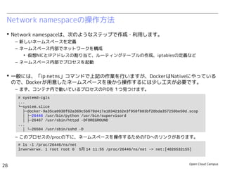 Open Cloud Campus
28
Linux女子部 Dockerを支える技術
Network namespaceの操作方法
 Network namespaceは、次のようなステップで作成・利用します。
– 新しいネームスペースを定義
– ネームスペース内部でネットワークを構成
• 仮想NICとIPアドレスの割り当て、ルーティングテーブルの作成、iptablesの定義など
– ネームスペース内部でプロセスを起動
 一般には、「ip netns」コマンドで上記の作業を行いますが、DockerはNativeにやっている
ので、Dockerが用意したネームスペースを後から操作するには少し工夫が必要です。
– まず、コンテナ内で動いているプロセスのPIDを１つ見つけます。
– このプロセスの/procの下に、ネームスペースを操作するためのFDへのリンクがあります。
# systemd-cgls
...
└─system.slice
├─docker-61151db106a7fd6d5cf937a03eac0e9b33c7799d3d48b6cddc83070839afeea9.scop
│ ├─502 /bin/sh /usr/local/bin/init.sh
│ ├─545 /usr/sbin/sshd
│ ├─557 /usr/sbin/httpd
...
# ls -l /proc/502/ns/net
lrwxrwxrwx 1 root root 0 6月 13 22:52 /proc/502/ns/net -> net:[4026532255]
 