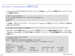 Open Cloud Campus
29
Linux女子部 Dockerを支える技術
Network namespaceの操作方法
– /var/run/netns/以下からFDにシンボリックリンクを張ると、ipコマンド管理下のネームスペースと
して認識されます。
– この後は、次のコマンドにより、ネームスペース「hoge-ns」内部でコマンド（プロセス）を実行で
きるようになります。
– たとえば、bashを起動するとネームスペース内部のネットワーク構成が確認できます。（あくまで
「Network namespace」だけを切り替えているので、ネットワーク以外の環境はホストLinuxと同じ
状態です。）
# mkdir /var/run/netns
# ln -s /proc/502/ns/net /var/run/netns/hoge-ns
# ip netns
hoge-ns
# ip netns exec hoge-ns <command>
# ip netns exec hoge-ns bash
# ifconfig eth0
eth0: flags=67<UP,BROADCAST,RUNNING> mtu 1500
inet 172.17.0.2 netmask 255.255.0.0 broadcast 0.0.0.0
...
# route -n
Kernel IP routing table
Destination Gateway Genmask Flags Metric Ref Use Iface
0.0.0.0 172.17.42.1 0.0.0.0 UG 0 0 0 eth0
172.17.0.0 0.0.0.0 255.255.0.0 U 0 0 0 eth0
# exit
# ip netns exec hoge-ns <command>
 