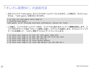 Open Cloud Campus
32
Linux女子部 Dockerを支える技術
「オレオレ仮想NIC」の追加方法
– 次のコマンドで「veth-guest」をコンテナのネームスペースに入れます。この時点で、ホストLinux
からは、「veth-guest」は見えなくなります。
– この後は、コンテナのネームスペース内で、コンテナから見えるネットワーク環境を設定します。コ
ンテナ内でのデバイス名を「eth1」に変更した後に、IPアドレスを設定します。さらにルーティング
テーブルを変更して、「eth1」側をデフォルトゲートウェイにします。
# ip link set veth-guest netns hoge-ns
# ifconfig veth-guest
veth-guest: error fetching interface information: Device not found
# ip netns exec hoge-ns ip link set veth-guest name eth1
# ip netns exec hoge-ns ip addr add 192.168.200.99/24 dev eth1
# ip netns exec hoge-ns ip link set eth1 up
# ip netns exec hoge-ns ip route delete default
# ip netns exec hoge-ns ip route add default via 192.168.200.1
 