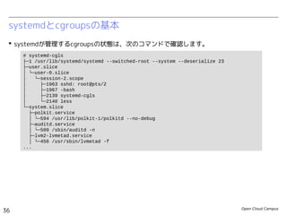 Open Cloud Campus
36
Linux女子部 Dockerを支える技術
systemdとcgroupsの基本
 systemdが管理するcgroupsの状態は、次のコマンドで確認します。
# systemd-cgls
├─1 /usr/lib/systemd/systemd --switched-root --system --deserialize 23
├─user.slice
│ └─user-0.slice
│ ├─session-1.scope
│ │ ├─439 sshd: root@pts/0
│ │ ├─444 -bash
│ │ ├─464 systemd-cgls
│ │ └─465 systemd-cgls
│ └─user@0.service
│ ├─441 /usr/lib/systemd/systemd --user
│ └─442 (sd-pam)
└─system.slice
├─polkit.service
│ └─352 /usr/lib/polkit-1/polkitd --no-debug
├─auditd.service
│ └─301 /sbin/auditd -n
├─systemd-udevd.service
│ └─248 /usr/lib/systemd/systemd-udevd
...
 