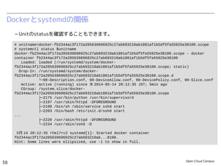 Open Cloud Campus
38
Linux女子部 Dockerを支える技術
Dockerとsystemdの関係
– Unitのstatusを確認することもできます。
# unitname=docker-a985fc6dbe8dfc6335474ae68291ad3c51cddcbc28c1a47f7c4bc8b37e3b488b.scope
# systemctl status $unitname
docker-a985fc6dbe8dfc6335474ae68291ad3c51cddcbc28c1a47f7c4bc8b37e3b488b.scope - docker
container a985fc6dbe8dfc6335474ae68291ad3c51cddcbc28c1a47f7c4bc8b37e3b488b
Loaded: loaded (/run/systemd/system/docker-
a985fc6dbe8dfc6335474ae68291ad3c51cddcbc28c1a47f7c4bc8b37e3b488b.scope; static)
Drop-In: /run/systemd/system/docker-
a985fc6dbe8dfc6335474ae68291ad3c51cddcbc28c1a47f7c4bc8b37e3b488b.scope.d
└─90-BlockIOAccounting.conf, 90-CPUAccounting.conf, 90-Description.conf, 90-
MemoryAccounting.conf, 90-Slice.conf
Active: active (running) since 金 2014-06-13 23:05:27 JST; 1min 41s ago
CGroup: /system.slice/docker-
a985fc6dbe8dfc6335474ae68291ad3c51cddcbc28c1a47f7c4bc8b37e3b488b.scope
├─496 /bin/sh /usr/local/bin/init.sh
├─538 /usr/sbin/sshd
├─550 /usr/sbin/httpd
├─552 /bin/bash
├─553 /usr/sbin/httpd
├─554 /usr/sbin/httpd
├─555 /usr/sbin/httpd
...
└─560 /usr/sbin/httpd
6月 13 23:05:27 fedora20 systemd[1]: Started docker container
a985fc6dbe8dfc6335474ae68291ad3c51cddcbc28c1a...488b.
Hint: Some lines were ellipsized, use -l to show in full.
 