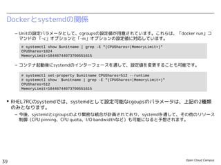 Open Cloud Campus
39
Linux女子部 Dockerを支える技術
Dockerとsystemdの関係
– Unitの設定パラメータとして、cgroupsの設定値が用意されています。これらは、「docker run」コ
マンドの 「-c」オプションと「-m」オプションの設定値に対応しています。
– コンテナ起動後にsystemdのインターフェースを通して、設定値を変更することも可能です。
 今後、systemdとcgroupsのより緊密な統合が計画されており、systemdを通して、その他の
リソース制御（CPU pinning、CPU quota、I/O bandwidthなど）も可能になると予想されま
す。
# systemctl show $unitname | grep -E "(CPUShares=|MemoryLimit=)"
CPUShares=1024
MemoryLimit=18446744073709551615
# systemctl set-property $unitname CPUShares=512 --runtime
# systemctl show $unitname | grep -E "(CPUShares=|MemoryLimit=)"
CPUShares=512
MemoryLimit=18446744073709551615
 