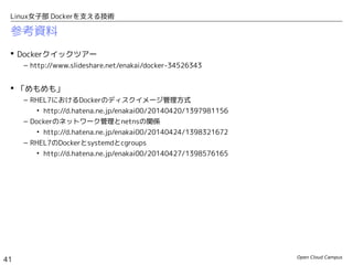 Open Cloud Campus
41
Linux女子部 Dockerを支える技術
参考資料
 Dockerクイックツアー
– http://www.slideshare.net/enakai/docker-34526343
 「めもめも」
– RHEL7におけるDockerのディスクイメージ管理方式
• http://d.hatena.ne.jp/enakai00/20140420/1397981156
– Dockerのネットワーク管理とnetnsの関係
• http://d.hatena.ne.jp/enakai00/20140424/1398321672
– RHEL7のDockerとsystemdとcgroups
• http://d.hatena.ne.jp/enakai00/20140427/1398576165
 クラウド時代のオープンソース実践活用
– 第41回　Linuxコンテナ(LXC)の基礎をまとめ直す
• http://www.school.ctc-g.co.jp/columns/nakai/nakai41.html
– 第42回　Dockerのイメージ管理を考える
• http://www.school.ctc-g.co.jp/columns/nakai/nakai42.html
– 第43回　「Dockerイメージ」のポータビリティとLinuxカーネルのABI
• http://www.school.ctc-g.co.jp/columns/nakai/nakai43.html
 